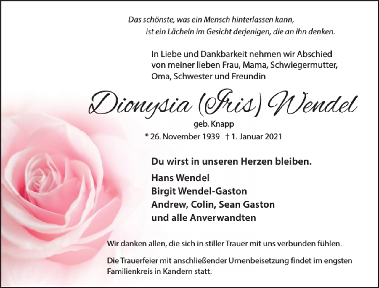 <p>Das schönste, was ein Mensch hinterlassen kann,<br />ist ein Lächeln im Gesicht derjenigen, die an ihn denken.</p><p>In Liebe und Dankbarkeit nehmen wir Abschied<br />von meiner lieben Frau, Mama, Schwiegermutter,<br />Oma, Schwester und Freundin</p><p>Dionysia (Iris) Wendel<br />geb. Knapp</p><p>* 26. November 1939 † 1. Januar 2021</p><p>Du wirst in unseren Herzen bleiben.<br />Hans Wendel<br />Birgit Wendel-Gaston<br />Andrew, Colin, Sean Gaston<br />und alle Anverwandten<br />Wir danken allen, die sich in stiller Trauer mit uns verbunden fühlen.<br />Die Trauerfeier mit anschließender Urnenbeisetzung findet im engsten<br />Familienkreis in Kandern statt.</p>