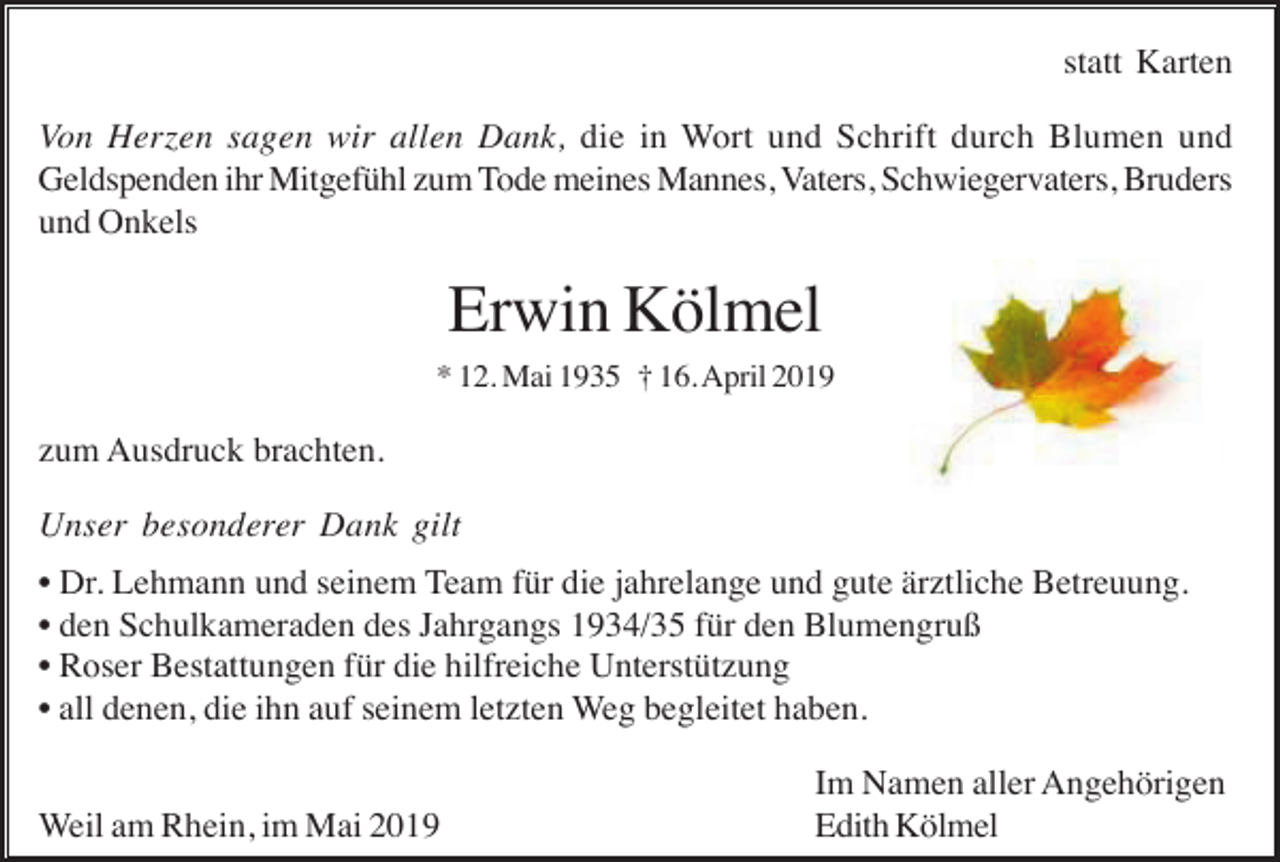 <p>statt Karten<br />Von Herzen sagen wir allen Dank, die in Wort und Schrift durch Blumen und<br />Geldspenden ihr Mitgefühl zum Tode meines Mannes, Vaters, Schwiegervaters, Bruders<br />und Onkels</p><p>Erwin Kölmel<br />* 12. Mai 1935 † 16. April 2019</p><p>zum Ausdruck brachten.<br />Unser besonderer Dank gilt<br />• Dr. Lehmann und seinem Team für die jahrelange und gute ärztliche Betreuung.<br />• den Schulkameraden des Jahrgangs 1934/35 für den Blumengruß<br />• Roser Bestattungen für die hilfreiche Unterstützung<br />• all denen, die ihn auf seinem letzten Weg begleitet haben.<br />Weil am Rhein, im Mai 2019</p><p>Im Namen aller Angehörigen<br />Edith Kölmel</p>