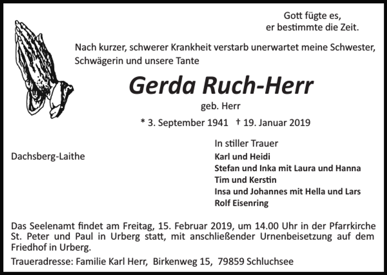 <p>Go� fügte es,<br />er bes�mmte die Zeit.<br />Nach kurzer, schwerer Krankheit verstarb unerwartet meine Schwester,<br />Schwägerin und unsere Tante</p><p>Gerda Ruch-Herr<br />geb. Herr<br />* 3. September 1941 † 19. Januar 2019<br />In s�ller Trauer<br />Dachsberg­Laithe</p><p>Karl und Heidi<br />Stefan und Inka mit Laura und Hanna<br />Tim und Kers�n<br />Insa und Johannes mit Hella und Lars<br />Rolf Eisenring</p><p>Das Seelenamt ﬁndet am Freitag, 15. Februar 2019, um 14.00 Uhr in der Pfarrkirche<br />St. Peter und Paul in Urberg sta�, mit anschließender Urnenbeisetzung auf dem<br />Friedhof in Urberg.<br />Traueradresse: Familie Karl Herr, Birkenweg 15, 79859 Schluchsee</p>