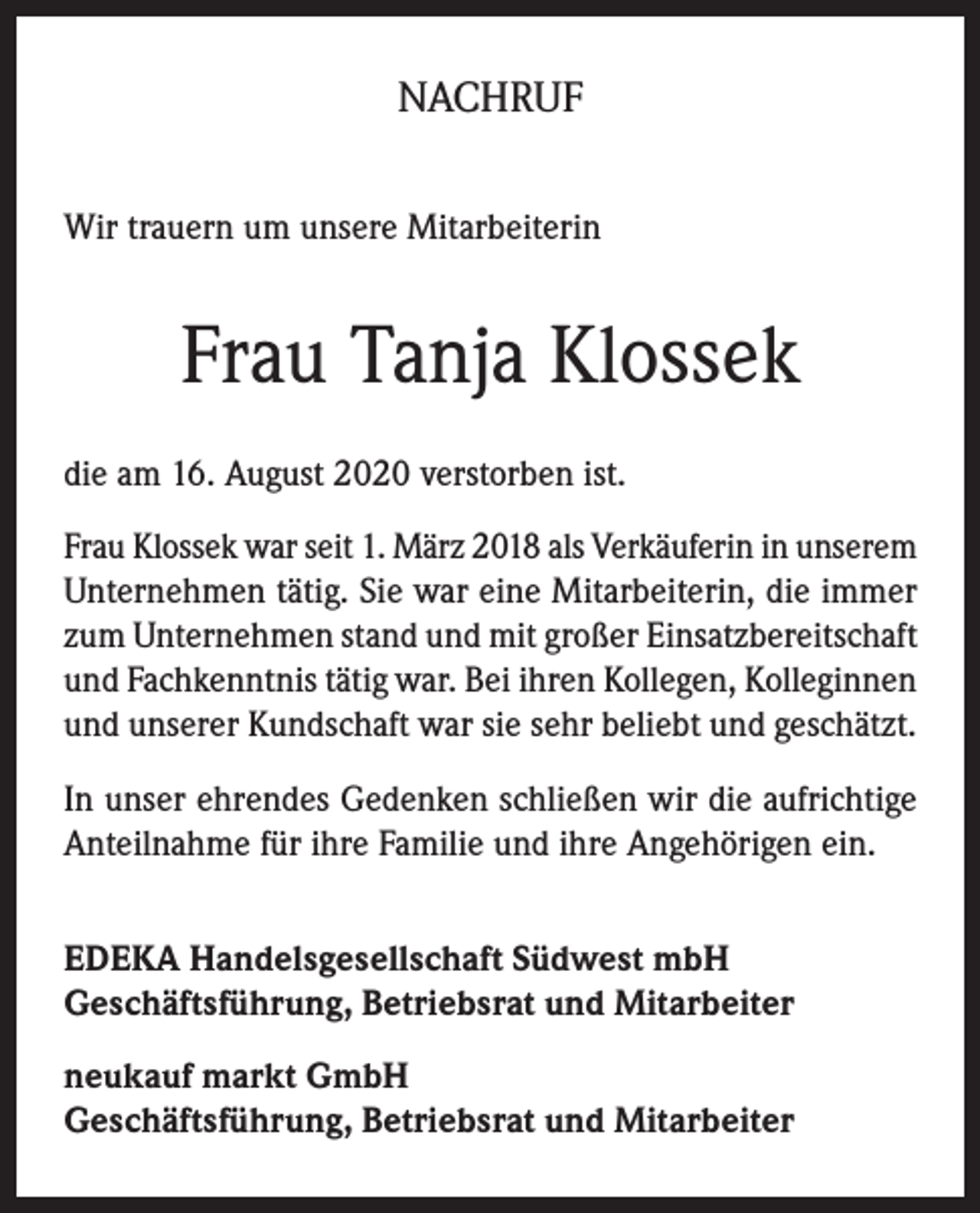 <p>NACHRUF<br />Wir trauern um unsere Mitarbeiterin</p><p>Frau Tanja Klossek<br />die am 16. August 2020 verstorben ist.<br />Frau Klossek war seit 1. März 2018 als Verkäuferin in unserem<br />Unternehmen tätig. Sie war eine Mitarbeiterin, die immer<br />zum Unternehmen stand und mit großer Einsatzbereitschaft<br />und Fachkenntnis tätig war. Bei ihren Kollegen, Kolleginnen<br />und unserer Kundschaft war sie sehr beliebt und geschätzt.<br />In unser ehrendes Gedenken schließen wir die aufrichtige<br />Anteilnahme für ihre Familie und ihre Angehörigen ein.<br />EDEKA Handelsgesellschaft Südwest mbH<br />Geschäftsführung, Betriebsrat und Mitarbeiter<br />neukauf markt GmbH<br />Geschäftsführung, Betriebsrat und Mitarbeiter</p>
