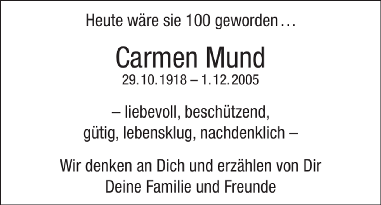 <p>Heute wäre sie 100 geworden . . .</p><p>Carmen Mund<br />29. 10. 1918 – 1. 12. 2005</p><p>– liebevoll, beschützend,<br />gütig, lebensklug, nachdenklich –<br />Wir denken an Dich und erzählen von Dir<br />Deine Familie und Freunde</p>