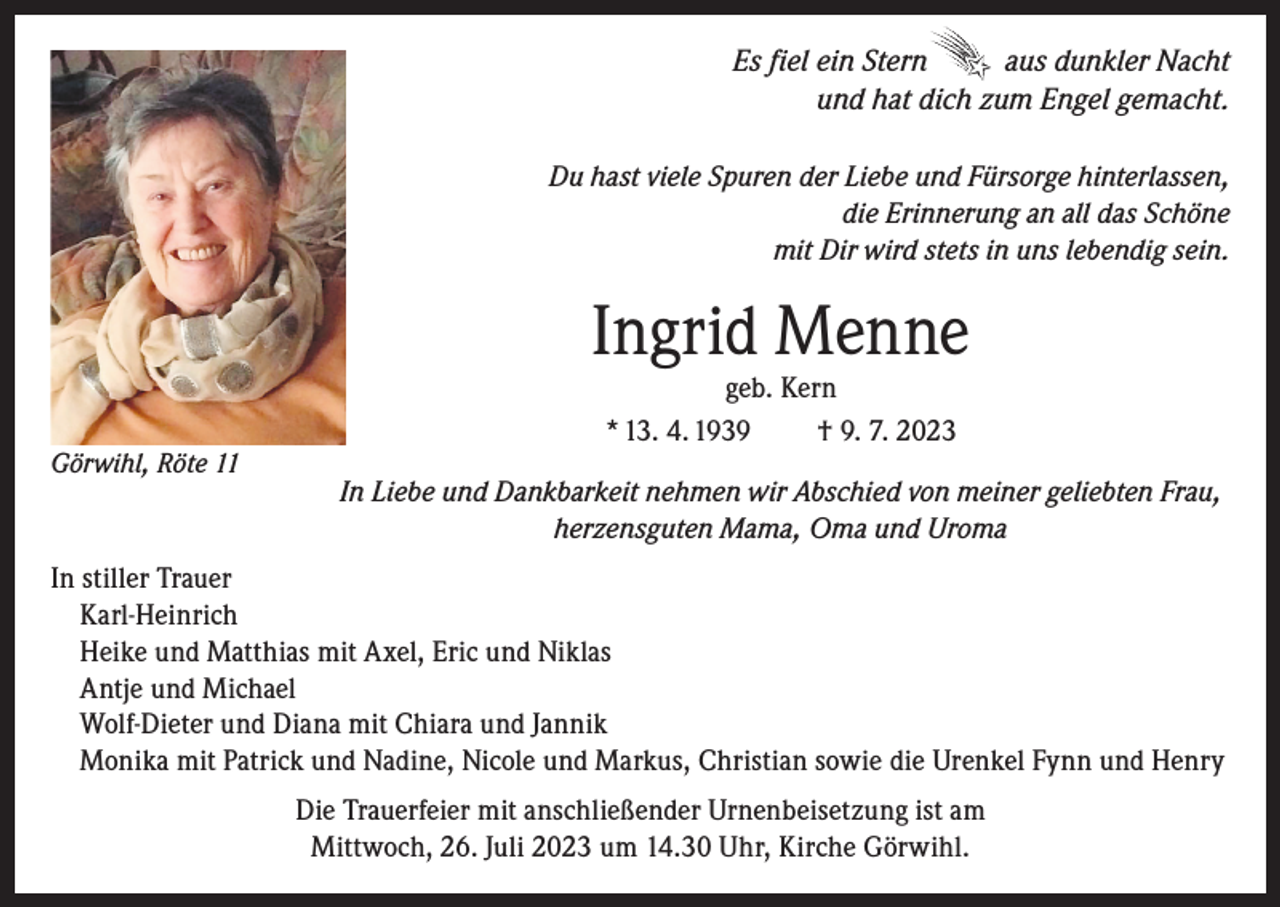 <p>Es fiel ein Stern<br />aus dunkler Nacht<br />und hat dich zum Engel gemacht.<br />Du hast viele Spuren der Liebe und Fürsorge hinterlassen,<br />die Erinnerung an all das Schöne<br />mit Dir wird stets in uns lebendig sein.</p><p>Ingrid Menne<br />Görwihl, Röte 11</p><p>geb. Kern<br />* 13. 4. 1939<br />† 9. 7. 2023</p><p>In Liebe und Dankbarkeit nehmen wir Abschied von meiner geliebten Frau,<br />herzensguten Mama, Oma und Uroma</p><p>In stiller Trauer<br />Karl-Heinrich<br />Heike und Matthias mit Axel, Eric und Niklas<br />Antje und Michael<br />Wolf-Dieter und Diana mit Chiara und Jannik<br />Monika mit Patrick und Nadine, Nicole und Markus, Christian sowie die Urenkel Fynn und Henry<br />Die Trauerfeier mit anschließender Urnenbeisetzung ist am<br />Mittwoch, 26. Juli 2023 um 14.30 Uhr, Kirche Görwihl.</p>