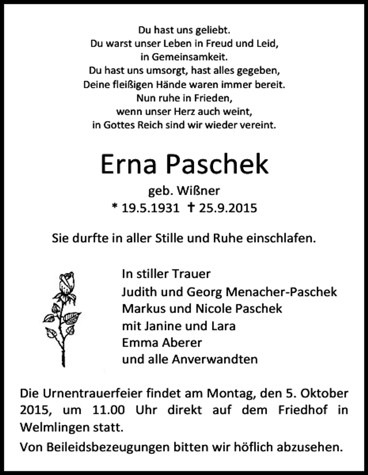 <p>Du hast uns geliebt.<br />Du warst unser Leben in Freud und Leid,<br />in Gemeinsamkeit.<br />Du hast uns umsorgt, hast alles gegeben,<br />Deine fleißigen Hände waren immer bereit.<br />Nun ruhe in Frieden,<br />wenn unser Herz auch weint,<br />in Gottes Reich sind wir wieder vereint.</p><p>Erna Paschek<br />geb. Wißner<br />* 19.5.1931  25.9.2015</p><p>Sie durfte in aller Stille und Ruhe einschlafen.<br />In stiller Trauer<br />Judith und Georg Menacher-Paschek<br />Markus und Nicole Paschek<br />mit Janine und Lara<br />Emma Aberer<br />und alle Anverwandten<br />Die Urnentrauerfeier findet am Montag, den 5. Oktober<br />2015, um 11.00 Uhr direkt auf dem Friedhof in<br />Welmlingen statt.<br />Von Beileidsbezeugungen bitten wir höflich abzusehen.</p>
