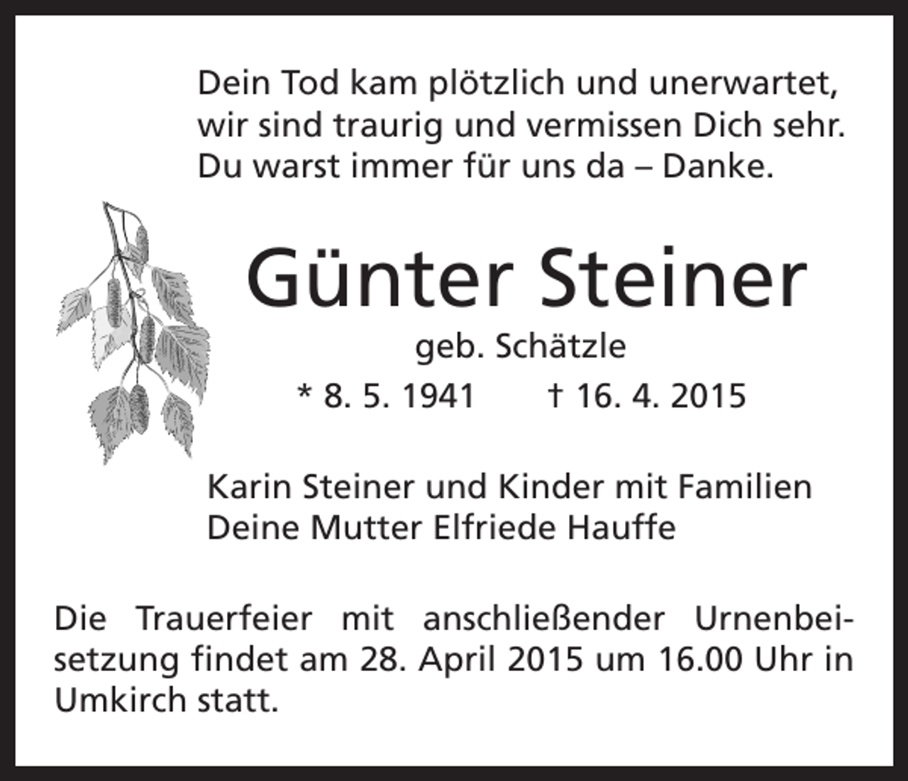 <p>D<br />ein Tod kam plötzlich und unerwartet,<br />wir sind traurig und vermissen Dich sehr.<br />Du warst immer für uns da – Danke.</p><p>Günter Steiner</p><p>geb. Schätzle<br />* 8. 5. 1941 † 16. 4. 2015<br />arin Steiner und Kinder mit Familien<br />K<br />Deine Mutter Elfriede Hauffe</p><p>Die Trauerfeier mit anschließender Urnenbeisetzung findet am 28. April 2015 um 16.00 Uhr in<br />Umkirch statt.</p>