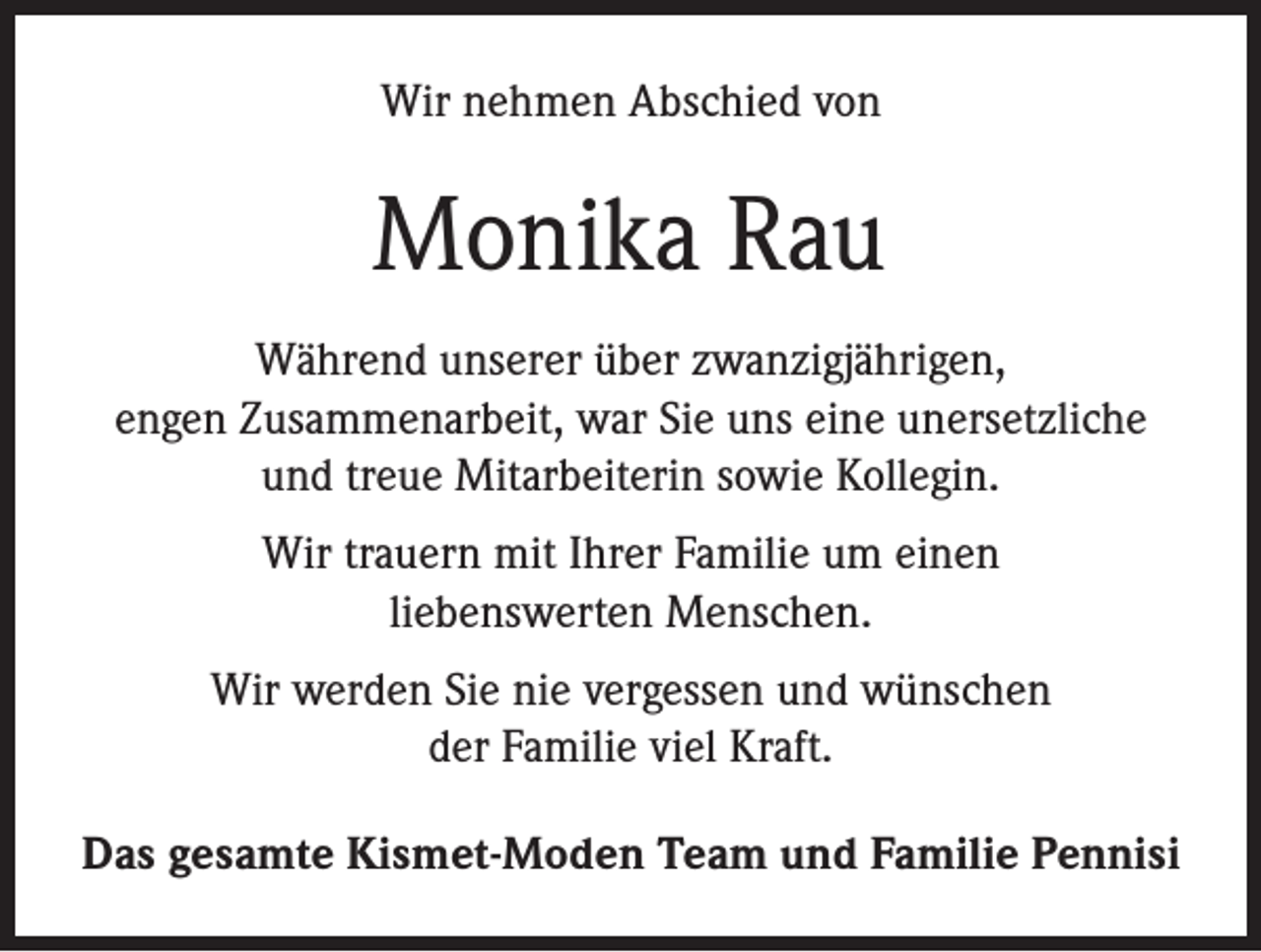 <p>Wir nehmen Abschied von</p><p>Monika Rau<br />Während unserer über zwanzigjährigen,<br />engen Zusammenarbeit, war Sie uns eine unersetzliche<br />und treue Mitarbeiterin sowie Kollegin.<br />Wir trauern mit Ihrer Familie um einen<br />liebenswerten Menschen.<br />Wir werden Sie nie vergessen und wünschen<br />der Familie viel Kraft.<br />Das gesamte Kismet-Moden Team und Familie Pennisi</p>