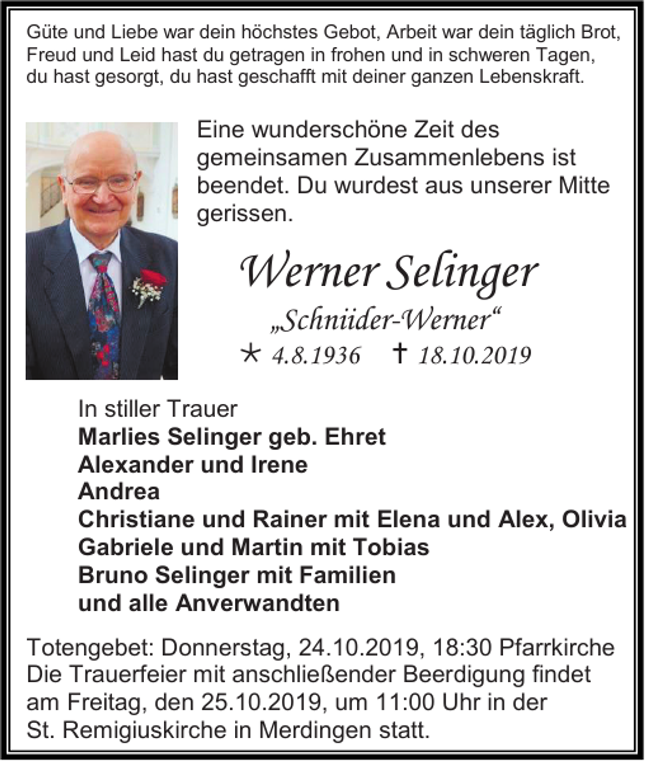<p>Güte und Liebe war dein höchstes Gebot, Arbeit war dein täglich Brot,<br />Freud und Leid hast du getragen in frohen und in schweren Tagen,<br />du hast gesorgt, du hast geschafft mit deiner ganzen Lebenskraft.</p><p>Eine wunderschöne Zeit des<br />gemeinsamen Zusammenlebens ist<br />beendet. Du wurdest aus unserer Mitte<br />gerissen.</p><p>Werner Selinger<br />„Schniider-Werner“<br /> 4.8.1936</p><p> 18.10.2019</p><p>In stiller Trauer<br />Marlies Selinger geb. Ehret<br />Alexander und Irene<br />Andrea<br />Christiane und Rainer mit Elena und Alex, Olivia<br />Gabriele und Martin mit Tobias<br />Bruno Selinger mit Familien<br />und alle Anverwandten<br />Totengebet: Donnerstag, 24.10.2019, 18:30 Pfarrkirche<br />Die Trauerfeier mit anschließender Beerdigung findet<br />am Freitag, den 25.10.2019, um 11:00 Uhr in der<br />St. Remigiuskirche in Merdingen statt.</p>