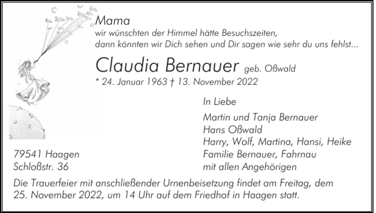 <p>Mama</p><p>wir wünschten der Himmel hätte Besuchszeiten,<br />dann könnten wir Dich sehen und Dir sagen wie sehr du uns fehlst...</p><p>Claudia Bernauer geb. Oßwald<br />* 24. Januar 1963 † 13. November 2022</p><p>In Liebe</p><p>79541 Haagen<br />Schloßstr. 36</p><p>Martin und Tanja Bernauer<br />Hans Oßwald<br />Harry, Wolf, Martina, Hansi, Heike<br />Familie Bernauer, Fahrnau<br />mit allen Angehörigen</p><p>Die Trauerfeier mit anschließender Urnenbeisetzung findet am Freitag, dem<br />25. November 2022, um 14 Uhr auf dem Friedhof in Haagen statt.</p>