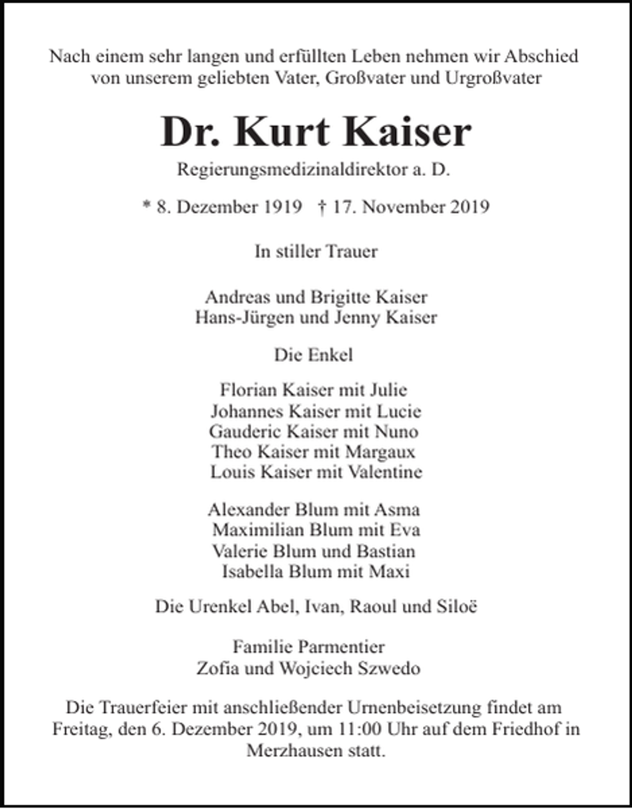 <p>Nach einem sehr langen und erfüllten Leben nehmen wir Abschied<br />von unserem geliebten Vater, Großvater und Urgroßvater</p><p>Dr. Kurt Kaiser<br />Regierungsmedizinaldirektor a. D.<br />* 8. Dezember 1919 † 17. November 2019<br />In stiller Trauer<br />Andreas und Brigitte Kaiser<br />Hans-Jürgen und Jenny Kaiser<br />Die Enkel<br />Florian Kaiser mit Julie<br />Johannes Kaiser mit Lucie<br />Gauderic Kaiser mit Nuno<br />Theo Kaiser mit Margaux<br />Louis Kaiser mit Valentine<br />Alexander Blum mit Asma<br />Maximilian Blum mit Eva<br />Valerie Blum und Bastian<br />Isabella Blum mit Maxi<br />Die Urenkel Abel, Ivan, Raoul und Siloë<br />Familie Parmentier<br />Zofia und Wojciech Szwedo<br />Die Trauerfeier mit anschließender Urnenbeisetzung findet am<br />Freitag, den 6. Dezember 2019, um 11:00 Uhr auf dem Friedhof in<br />Merzhausen statt.</p>