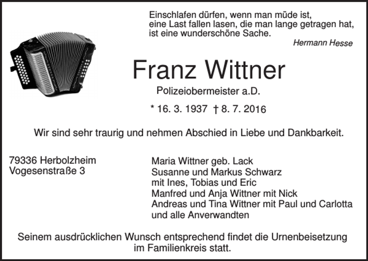 <p>Einschlafen dürfen, wenn man müde ist,<br />eine Last fallen lasen, die man lange getragen hat,<br />ist eine wunderschöne Sache.<br />Hermann Hesse</p><p>Franz Wittner<br />Polizeiobermeister a.D.<br />* 16. 3. 1937 † 8. 7. 2016</p><p>Wir sind sehr traurig und nehmen Abschied in Liebe und Dankbarkeit.<br />79336 Herbolzheim<br />Vogesenstraße 3</p><p>Maria Wittner geb. Lack<br />Susanne und Markus Schwarz<br />mit Ines, Tobias und Eric<br />Manfred und Anja Wittner mit Nick<br />Andreas und Tina Wittner mit Paul und Carlotta<br />und alle Anverwandten</p><p>Seinem ausdrücklichen Wunsch entsprechend findet die Urnenbeisetzung<br />im Familienkreis statt.</p>