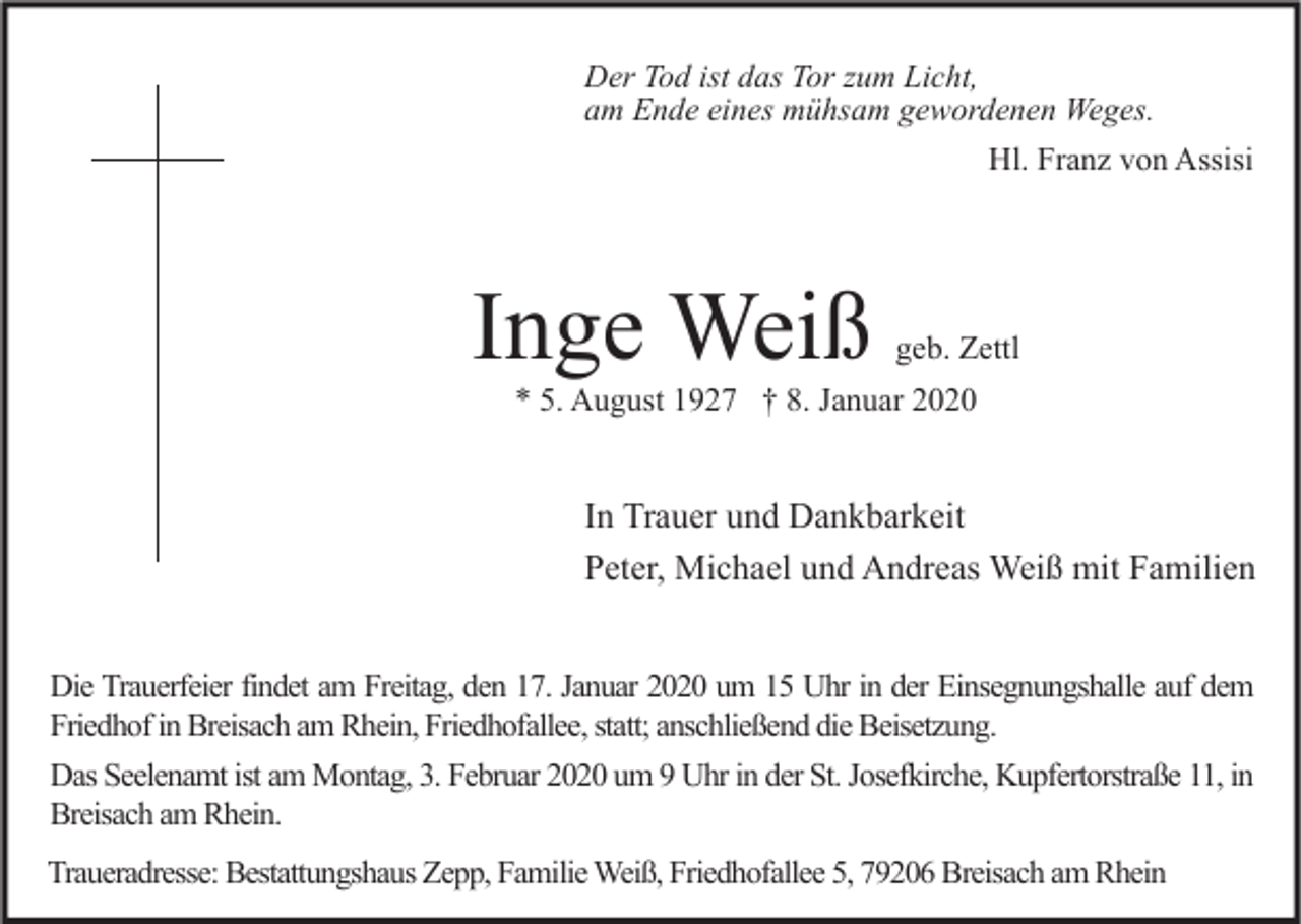 <p>Der Tod ist das Tor zum Licht,<br />am Ende eines mühsam gewordenen Weges.<br />Hl. Franz von Assisi</p><p>Inge Weiß</p><p>geb. Zettl</p><p>* 5. August 1927 † 8. Januar 2020</p><p>In Trauer und Dankbarkeit<br />Peter, Michael und Andreas Weiß mit Familien<br />Die Trauerfeier findet am Freitag, den 17. Januar 2020 um 15 Uhr in der Einsegnungshalle auf dem<br />Friedhof in Breisach am Rhein, Friedhofallee, statt; anschließend die Beisetzung.<br />Das Seelenamt ist am Montag, 3. Februar 2020 um 9 Uhr in der St. Josefkirche, Kupfertorstraße 11, in<br />Breisach am Rhein.<br />Traueradresse: Bestattungshaus Zepp, Familie Weiß, Friedhofallee 5, 79206 Breisach am Rhein</p>