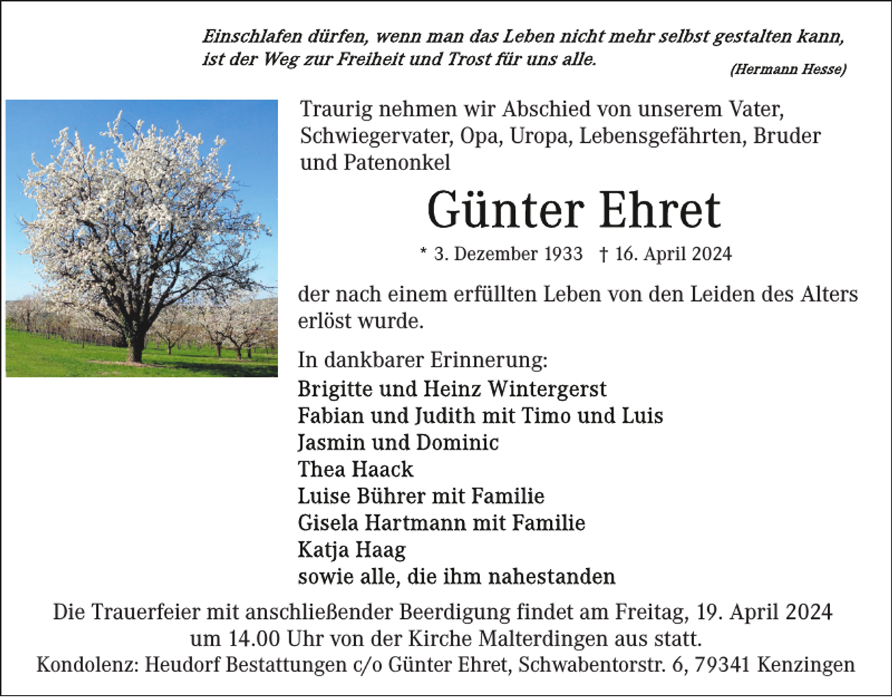 <p>Traurig nehmen wir Abschied von unserem Vater,<br />Schwiegervater, Opa, Uropa, Lebensgefährten, Bruder<br />und Patenonkel</p><p>* 3. Dezember 1933 † 16. April 2024</p><p>der nach einem erfüllten Leben von den Leiden des Alters<br />erlöst wurde.<br />In dankbarer Erinnerung:</p><p>Die Trauerfeier mit anschließender Beerdigung findet am Freitag, 19. April 2024<br />um 14.00 Uhr von der Kirche Malterdingen aus statt.<br />Kondolenz: Heudorf Bestattungen c/o Günter Ehret, Schwabentorstr. 6, 79341 Kenzingen</p>