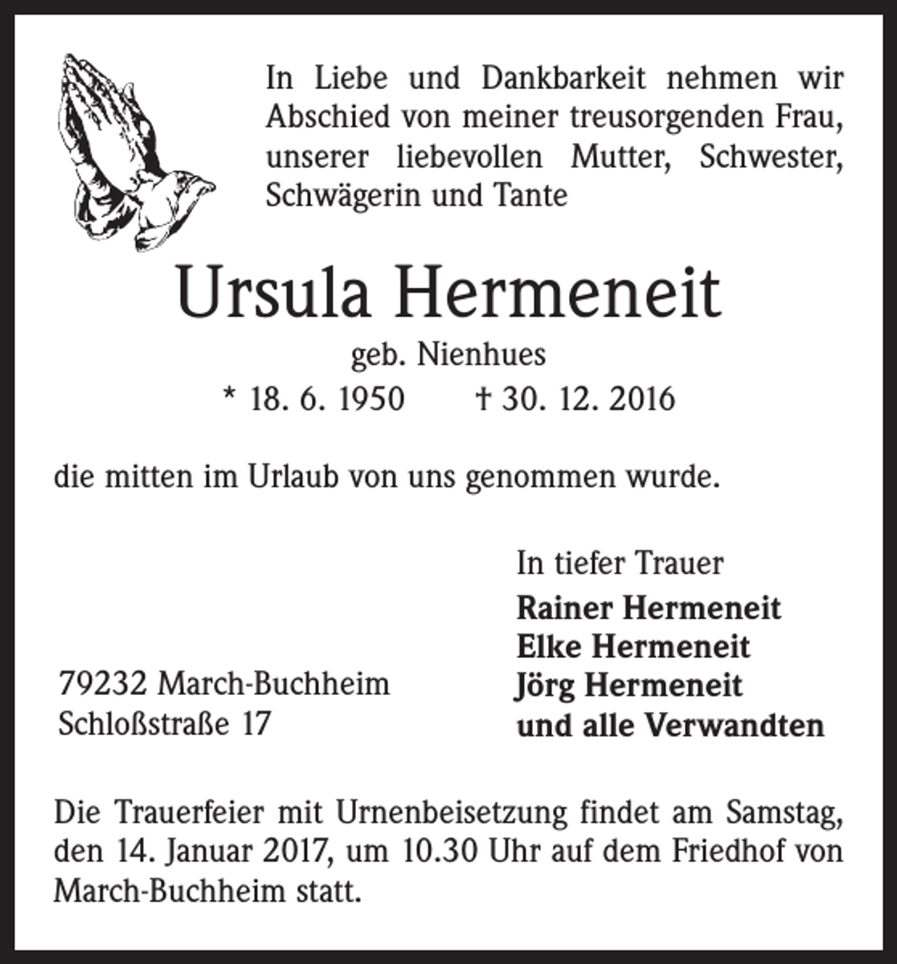 <p>In Liebe und Dankbarkeit nehmen wir<br />Abschied von meiner treusorgenden Frau,<br />unserer liebevollen Mutter, Schwester,<br />Schwägerin und Tante</p><p>Ursula Hermeneit<br />geb. Nienhues<br />* 18. 6. 1950 † 30. 12. 2016</p><p>die mitten im Urlaub von uns genommen wurde.</p><p>79232 March-Buchheim<br />Schloßstraße 17</p><p>In tiefer Trauer<br />Rainer Hermeneit<br />Elke Hermeneit<br />Jörg Hermeneit<br />und alle Verwandten</p><p>Die Trauerfeier mit Urnenbeisetzung findet am Samstag,<br />den 14. Januar 2017, um 10.30 Uhr auf dem Friedhof von<br />March-Buchheim statt.</p>