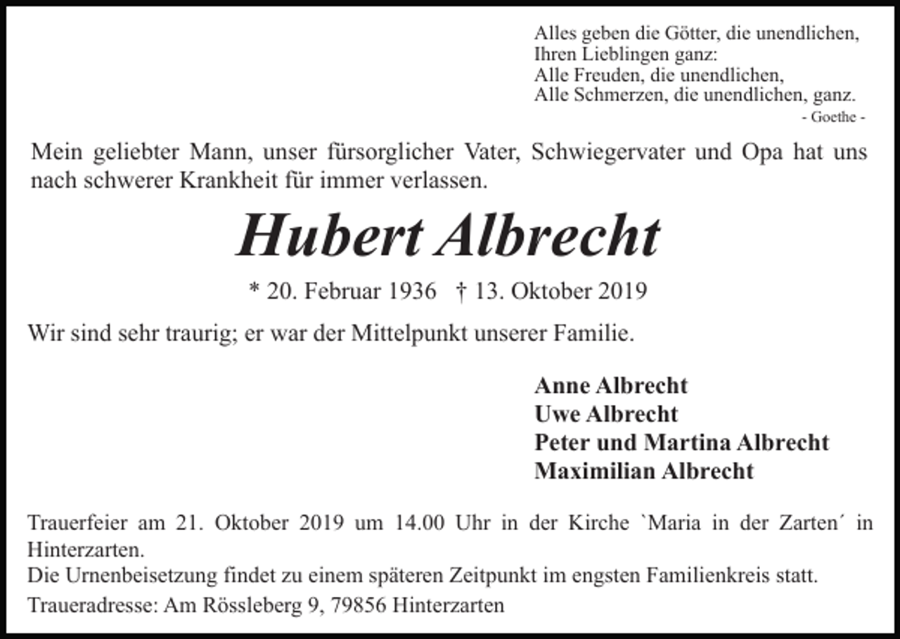 <p>Alles geben die Götter, die unendlichen,<br />Ihren Lieblingen ganz:<br />Alle Freuden, die unendlichen,<br />Alle Schmerzen, die unendlichen, ganz.<br />- Goethe -</p><p>Mein geliebter Mann, unser fürsorglicher Vater, Schwiegervater und Opa hat uns<br />nach schwerer Krankheit für immer verlassen.</p><p>Hubert Albrecht<br />* 20. Februar 1936 † 13. Oktober 2019<br />Wir sind sehr traurig; er war der Mittelpunkt unserer Familie.<br />Anne Albrecht<br />Uwe Albrecht<br />Peter und Martina Albrecht<br />Maximilian Albrecht<br />Trauerfeier am 21. Oktober 2019 um 14.00 Uhr in der Kirche `Maria in der Zarten´ in<br />Hinterzarten.<br />Die Urnenbeisetzung findet zu einem späteren Zeitpunkt im engsten Familienkreis statt.<br />Traueradresse: Am Rössleberg 9, 79856 Hinterzarten</p>