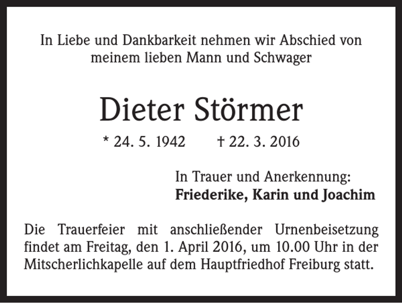 <p>In Liebe und Dankbarkeit nehmen wir Abschied von<br />meinem lieben Mann und Schwager</p><p>Dieter Störmer<br />* 24. 5. 1942 † 22. 3. 2016<br />In Trauer und Anerkennung:<br />Friederike, Karin und Joachim<br />Die Trauerfeier mit anschließender Urnenbeisetzung<br />findet am Freitag, den 1. April 2016, um 10.00 Uhr in der<br />Mitscherlichkapelle auf dem Hauptfriedhof Freiburg statt.</p>
