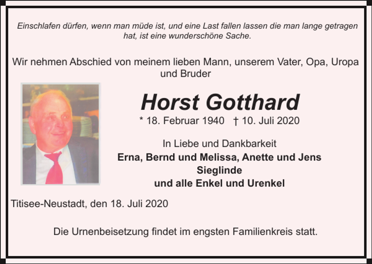 <p>Einschlafen dürfen, wenn man müde ist, und eine Last fallen lassen die man lange getragen<br />hat, ist eine wunderschöne Sache.</p><p>Wir nehmen Abschied von meinem lieben Mann, unserem Vater, Opa, Uropa<br />und Bruder</p><p>Horst Gotthard<br />* 18. Februar 1940 † 10. Juli 2020<br />In Liebe und Dankbarkeit<br />Erna, Bernd und Melissa, Anette und Jens<br />Sieglinde<br />und alle Enkel und Urenkel<br />Titisee-Neustadt, den 18. Juli 2020<br />Die Urnenbeisetzung findet im engsten Familienkreis statt.</p>