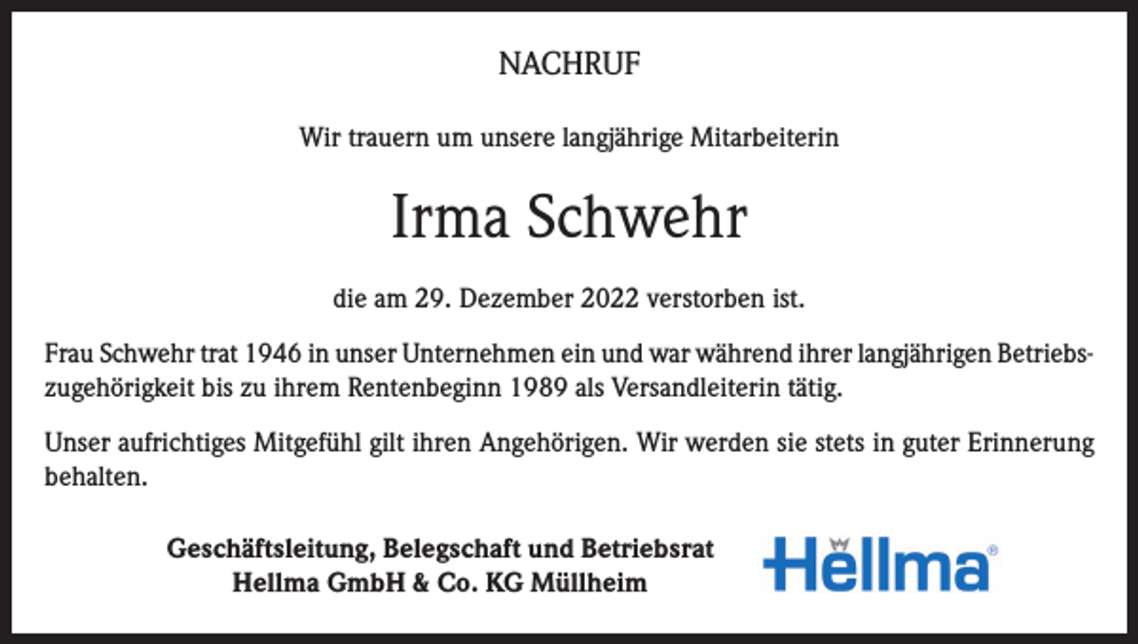 <p>NACHRUF<br />Wir trauern um unsere langjährige Mitarbeiterin</p><p>Irma Schwehr<br />die am 29. Dezember 2022 verstorben ist.<br />Frau Schwehr trat 1946 in unser Unternehmen ein und war während ihrer langjährigen Betriebszugehörigkeit bis zu ihrem Rentenbeginn 1989 als Versandleiterin tätig.<br />Unser aufrichtiges Mitgefühl gilt ihren Angehörigen. Wir werden sie stets in guter Erinnerung<br />behalten.<br />Geschäftsleitung, Belegschaft und Betriebsrat<br />Hellma GmbH &amp; Co. KG Müllheim</p>