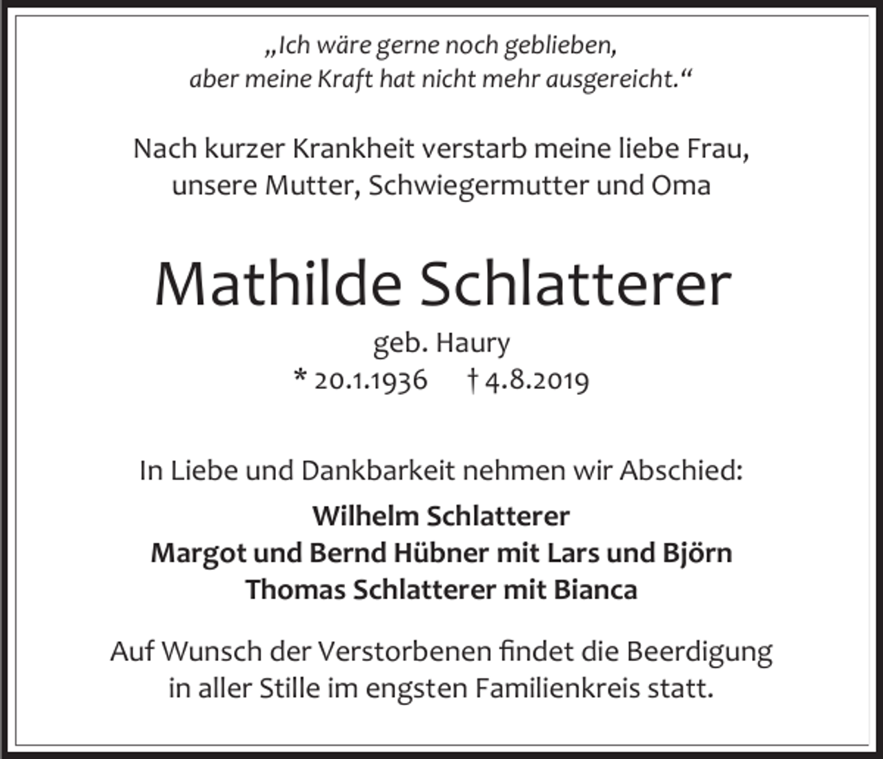 <p>„Ich wäre gerne noch geblieben,<br />aber meine Kraft hat nicht mehr ausgereicht.“</p><p>Nach kurzer Krankheit verstarb meine liebe Frau,<br />unsere Mutter, Schwiegermutter und Oma</p><p>Mathilde Schlatterer<br />geb. Haury<br />* 20.1.1936 † 4.8.2019<br />In Liebe und Dankbarkeit nehmen wir Abschied:<br />Wilhelm Schlatterer<br />Margot und Bernd Hübner mit Lars und Björn<br />Thomas Schlatterer mit Bianca<br />Auf Wunsch der Verstorbenen findet die Beerdigung<br />in aller Stille im engsten Familienkreis statt.</p>