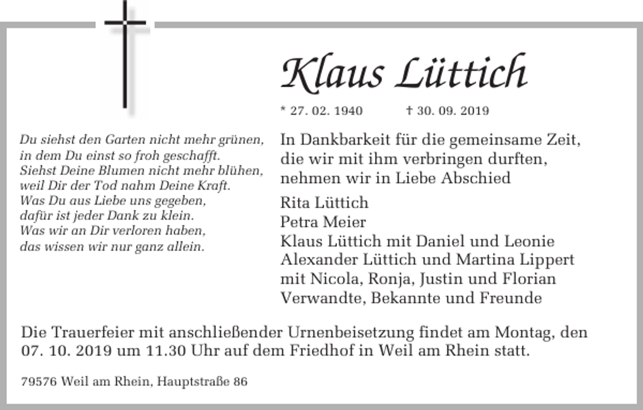 <p>Klaus Lüttich<br />* 27. 02. 1940<br />Du siehst den Garten nicht mehr grünen,<br />in dem Du einst so froh geschafft.<br />Siehst Deine Blumen nicht mehr blühen,<br />weil Dir der Tod nahm Deine Kraft.<br />Was Du aus Liebe uns gegeben,<br />dafür ist jeder Dank zu klein.<br />Was wir an Dir verloren haben,<br />das wissen wir nur ganz allein.</p><p>† 30. 09. 2019</p><p>In Dankbarkeit für die gemeinsame Zeit,<br />die wir mit ihm verbringen durften,<br />nehmen wir in Liebe Abschied<br />Rita Lüttich<br />Petra Meier<br />Klaus Lüttich mit Daniel und Leonie<br />Alexander Lüttich und Martina Lippert<br />mit Nicola, Ronja, Justin und Florian<br />Verwandte, Bekannte und Freunde</p><p>Die Trauerfeier mit anschließender Urnenbeisetzung findet am Montag, den<br />07. 10. 2019 um 11.30 Uhr auf dem Friedhof in Weil am Rhein statt.<br />79576 Weil am Rhein, Hauptstraße 86</p>