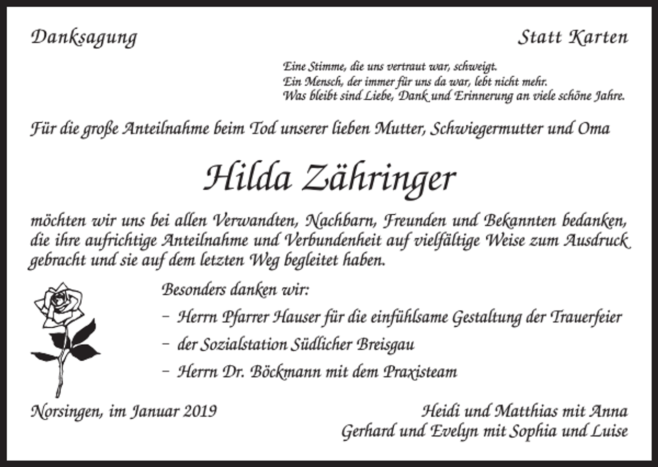 <p>DanksagungStatt Karten<br />Eine Stimme, die uns vertraut war, schweigt.<br />Ein Mensch, der immer für uns da war, lebt nicht mehr.</p><p>Was bleibt sind Liebe, Dank und Erinnerung an viele schöne Jahre.</p><p>Für die große Anteilnahme beim Tod unserer lieben Mutter, Schwiegermutter und Oma</p><p>Hilda Zähringer<br />möchten wir uns bei allen Verwandten, Nachbarn, Freunden und Bekannten bedanken,<br />die ihre aufrichtige Anteilnahme und Verbundenheit auf vielfältige Weise zum Ausdruck<br />gebracht und sie auf dem letzten Weg begleitet haben.<br />Besonders danken wir:<br />– Herrn Pfarrer Hauser für die einfühlsame Gestaltung der Trauerfeier<br />– der Sozialstation Südlicher Breisgau<br />– Herrn Dr. Böckmann mit dem Praxisteam<br />Norsingen, im Januar 2019</p><p>Heidi und Matthias mit Anna<br />Gerhard und Evelyn mit Sophia und Luise</p>