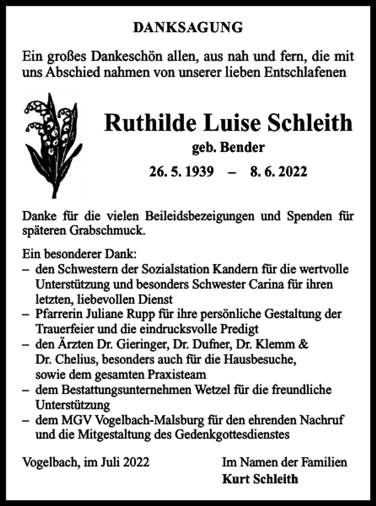 <p>DANKSAGUNG<br />Ein großes Dankeschön allen, aus nah und fern, die mit<br />uns Abschied nahmen von unserer lieben Entschlafenen</p><p>Ruthilde Luise Schleith<br />geb. Bender<br />26. 5. 1939 – 8. 6. 2022<br />Danke für die vielen Beileidsbezeigungen und Spenden für<br />­späteren Grabschmuck.<br />Ein besonderer Dank:<br />– den Schwestern der Sozialstation Kandern für die wertvolle<br />Unterstützung und besonders Schwester Carina für ihren<br />letzten, liebevollen Dienst<br />– Pfarrerin Juliane Rupp für ihre persönliche Gestaltung der<br />Trauerfeier und die eindrucksvolle Predigt<br />– den Ärzten Dr. Gieringer, Dr. Dufner, Dr. Klemm &amp;<br />Dr. Chelius, besonders auch für die Hausbesuche,<br />sowie dem gesamten Praxisteam<br />– dem Bestattungsunternehmen Wetzel für die freundliche<br />Unterstützung<br />– dem MGV Vogelbach-Malsburg für den ehrenden Nachruf<br />und die Mitgestaltung des Gedenkgottesdienstes<br />Vogelbach, im Juli 2022</p><p>Im Namen der Familien<br />Kurt Schleith</p>