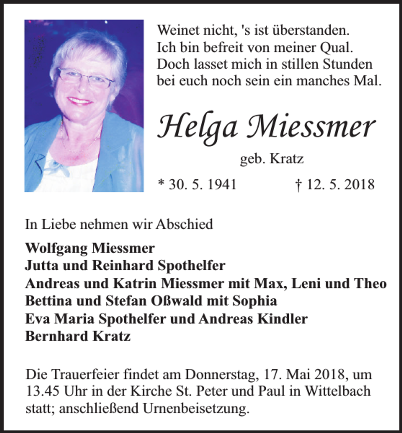 <p>Weinet nicht, 's ist überstanden.<br />Ich bin befreit von meiner Qual.<br />Doch lasset mich in stillen Stunden<br />bei euch noch sein ein manches Mal.</p><p>Helga Miessmer<br />geb. Kratz</p><p>* 30. 5. 1941</p><p>† 12. 5. 2018</p><p>In Liebe nehmen wir Abschied<br />Wolfgang Miessmer<br />Jutta und Reinhard Spothelfer<br />Andreas und Katrin Miessmer mit Max, Leni und Theo<br />Bettina und Stefan Oßwald mit Sophia<br />Eva Maria Spothelfer und Andreas Kindler<br />Bernhard Kratz<br />Die Trauerfeier findet am Donnerstag, 17. Mai 2018, um<br />13.45 Uhr in der Kirche St. Peter und Paul in Wittelbach<br />statt; anschließend Urnenbeisetzung.</p>