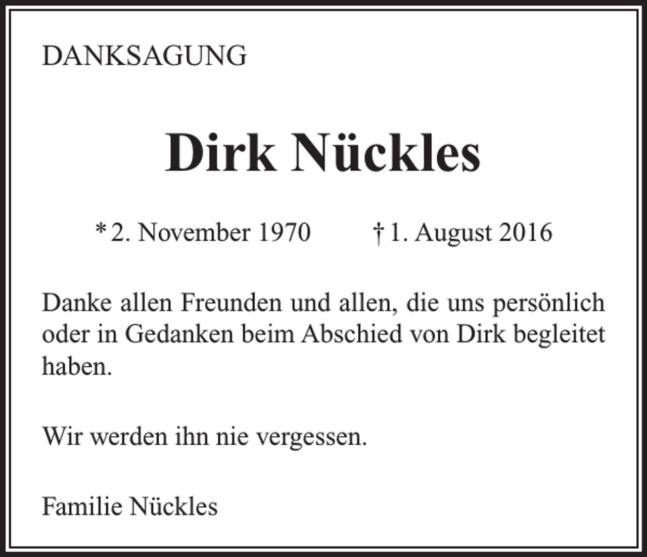 <p>DANKSAGUNG</p><p>Dirk Nückles<br />* 2. November 1970</p><p>† 1. August 2016</p><p>Danke allen Freunden und allen, die uns persönlich<br />oder in Gedanken beim Abschied von Dirk begleitet<br />haben.<br />Wir werden ihn nie vergessen.<br />Familie Nückles</p>