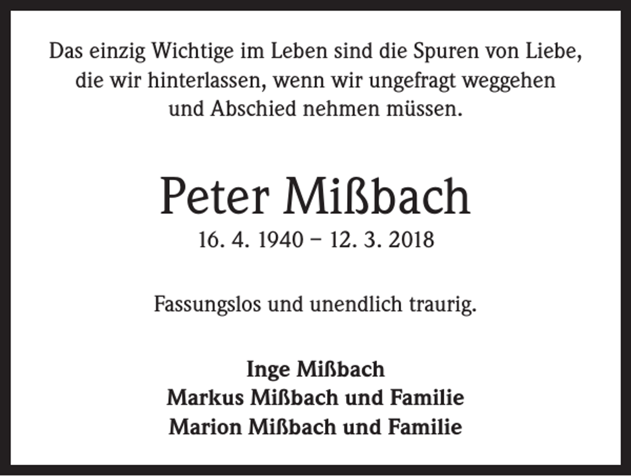 <p>Das einzig Wichtige im Leben sind die Spuren von Liebe,<br />die wir hinterlassen, wenn wir ungefragt weggehen<br />und Abschied nehmen müssen.</p><p>Peter Mißbach<br />16. 4. 1940 – 12. 3. 2018</p><p>Fassungslos und unendlich traurig.<br />Inge Mißbach<br />Markus Mißbach und Familie<br />Marion Mißbach und Familie</p>
