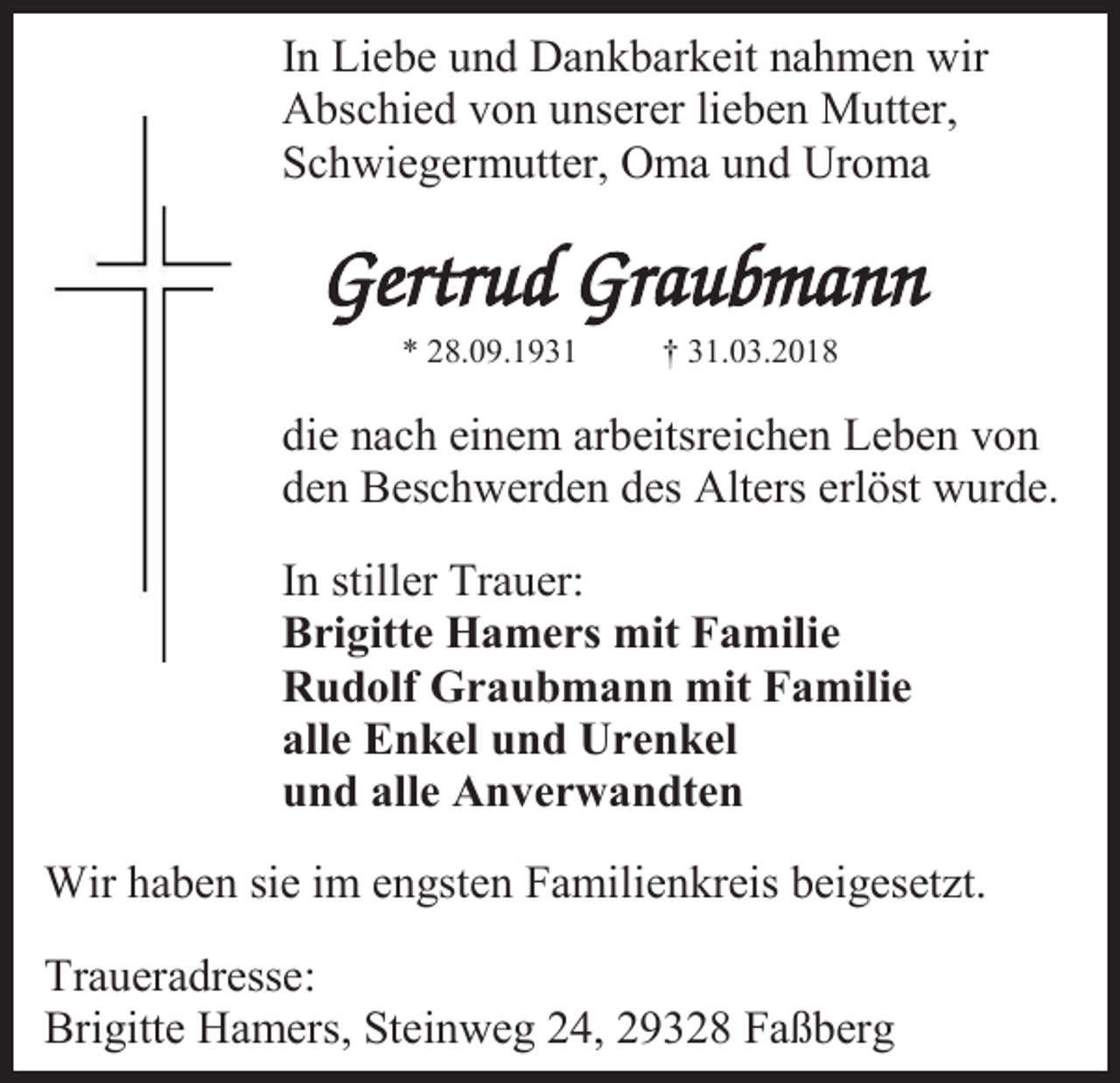 <p>In Liebe und Dankbarkeit nahmen wir<br />Abschied von unserer lieben Mutter,<br />Schwiegermutter, Oma und Uroma</p><p>* 28.09.1931</p><p>† 31.03.2018</p><p>die nach einem arbeitsreichen Leben von<br />den Beschwerden des Alters erlöst wurde.<br />In stiller Trauer:<br />Brigitte Hamers mit Familie<br />Rudolf Graubmann mit Familie<br />alle Enkel und Urenkel<br />und alle Anverwandten<br />Wir haben sie im engsten Familienkreis beigesetzt.<br />Traueradresse:<br />Brigitte Hamers, Steinweg 24, 29328 Faßberg</p>