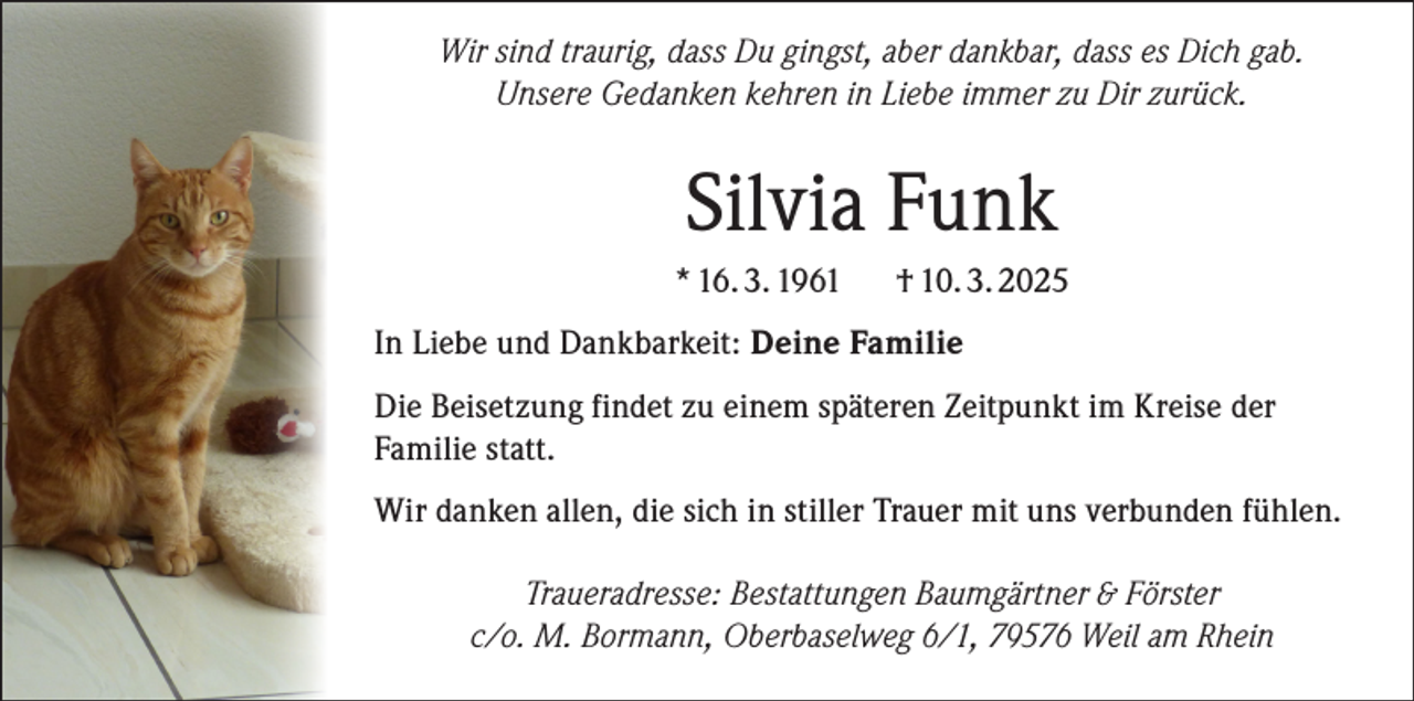 <p>Wir sind traurig, dass Du gingst, aber dankbar, dass es Dich gab.<br />Unsere Gedanken kehren in Liebe immer zu Dir zurück.</p><p>Silvia Funk<br />* 16. 3. 1961</p><p>† 10. 3. 2025</p><p>In Liebe und Dankbarkeit: Deine Familie<br />Die Beisetzung findet zu einem späteren Zeitpunkt im Kreise der<br />Familie statt.<br />Wir danken allen, die sich in stiller Trauer mit uns verbunden fühlen.<br />Traueradresse: Bestattungen Baumgärtner &amp; Förster<br />c/o. M. Bormann, Oberbaselweg 6/1, 79576 Weil am Rhein</p>