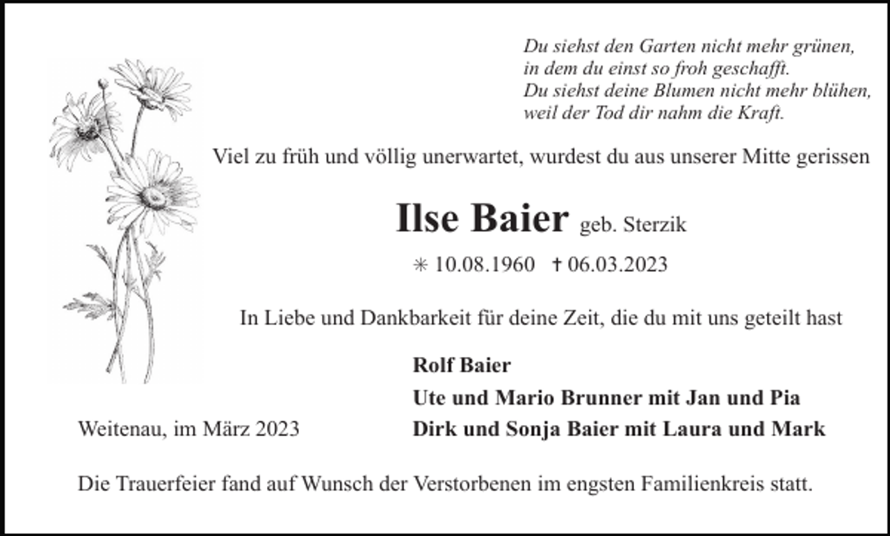 <p>Du siehst den Garten nicht mehr grünen,<br />in dem du einst so froh geschafft.<br />Du siehst deine Blumen nicht mehr blühen,<br />weil der Tod dir nahm die Kraft.</p><p>Viel zu früh und völlig unerwartet, wurdest du aus unserer Mitte gerissen</p><p>Ilse Baier geb. Sterzik<br />✳ 10.08.1960 ✝ 06.03.2023</p><p>In Liebe und Dankbarkeit für deine Zeit, die du mit uns geteilt hast</p><p>Weitenau, im März 2023</p><p>Rolf Baier<br />Ute und Mario Brunner mit Jan und Pia<br />Dirk und Sonja Baier mit Laura und Mark</p><p>Die Trauerfeier fand auf Wunsch der Verstorbenen im engsten Familienkreis statt.</p>