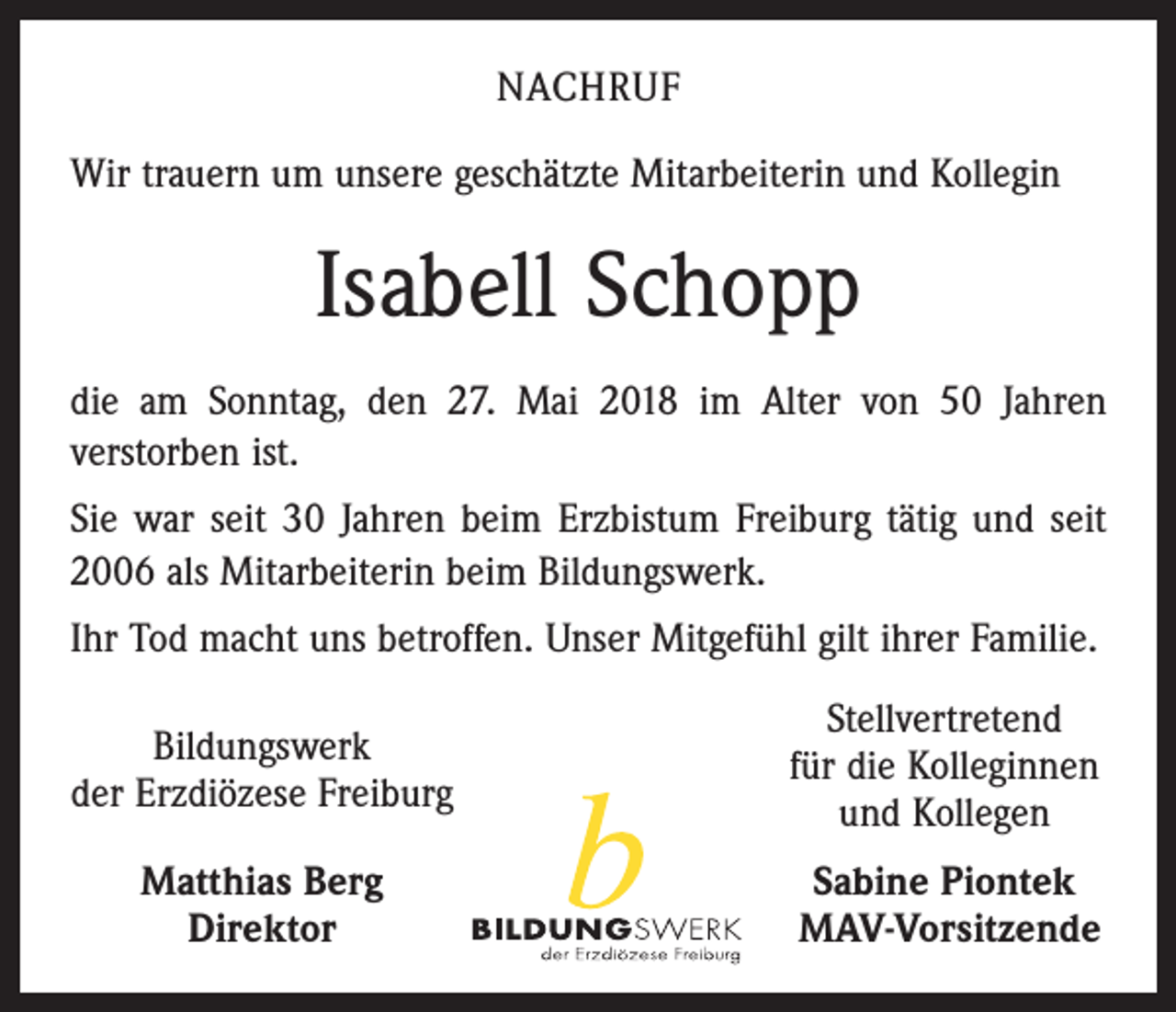<p>NACHRUF<br />Wir trauern um unsere geschätzte Mitarbeiterin und Kollegin</p><p>Isabell Schopp<br />die am Sonntag, den 27. Mai 2018 im Alter von 50 Jahren<br />­verstorben ist.<br />Sie war seit 30 Jahren beim Erzbistum Freiburg tätig und seit<br />2006 als Mitarbeiterin beim Bildungswerk.<br />Ihr Tod macht uns betroffen. Unser Mitgefühl gilt ihrer Familie.</p><p>Bildungswerk</p><p>der Erzdiözese Freiburg</p><p>Stellvertretend<br />für die Kolleginnen<br />und Kollegen</p><p>Sabine Piontek<br />MAV-Vorsitzende</p><p>Matthias Berg<br />Direktor</p>
