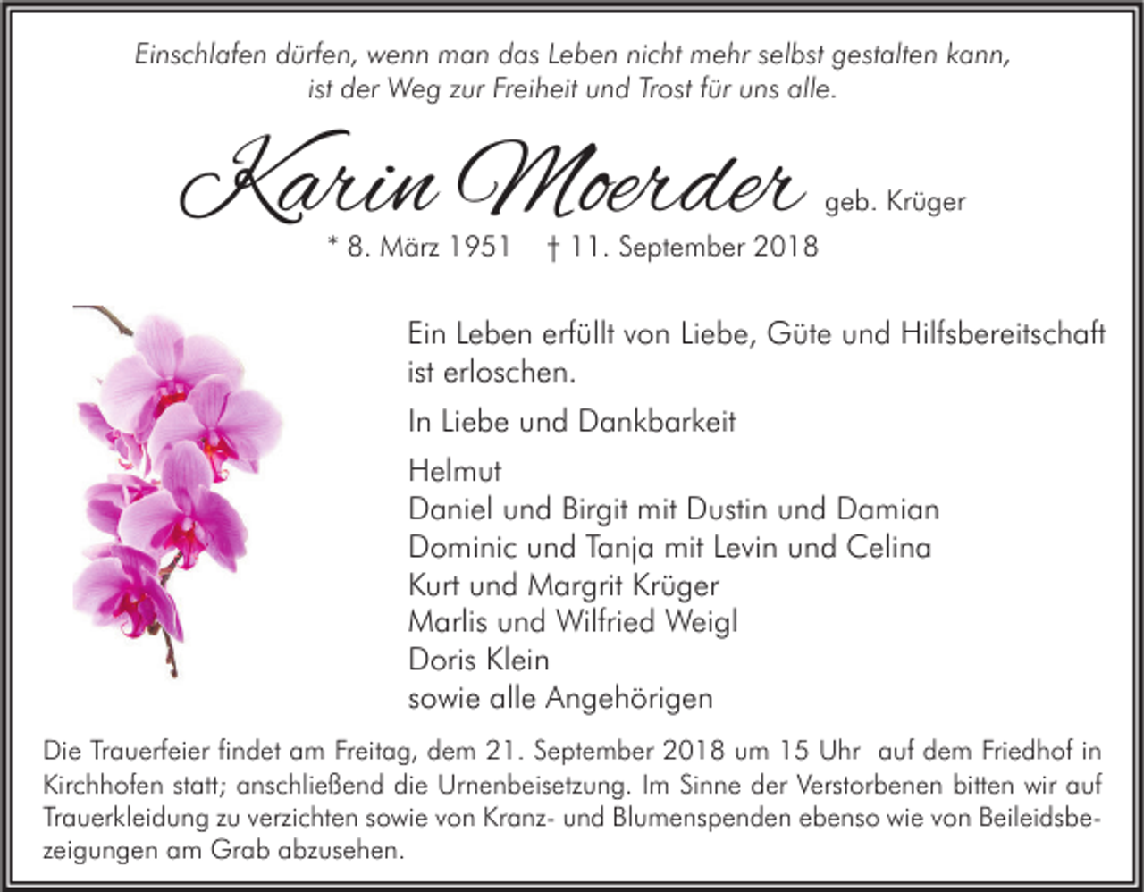 <p>Einschlafen dürfen, wenn man das Leben nicht mehr selbst gestalten kann,<br />ist der Weg zur Freiheit und Trost für uns alle.</p><p>Karin Moerder<br />* 8. März 1951</p><p>geb. Krüger</p><p>† 11. September 2018</p><p>Ein Leben erfüllt von Liebe, Güte und Hilfsbereitschaft<br />ist erloschen.<br />In Liebe und Dankbarkeit<br />Helmut<br />Daniel und Birgit mit Dustin und Damian<br />Dominic und Tanja mit Levin und Celina<br />Kurt und Margrit Krüger<br />Marlis und Wilfried Weigl<br />Doris Klein<br />sowie alle Angehörigen<br />Die Trauerfeier findet am Freitag, dem 21. September 2018 um 15 Uhr auf dem Friedhof in<br />Kirchhofen statt; anschließend die Urnenbeisetzung. Im Sinne der Verstorbenen bitten wir auf<br />Trauerkleidung zu verzichten sowie von Kranz- und Blumenspenden ebenso wie von Beileidsbezeigungen am Grab abzusehen.</p>