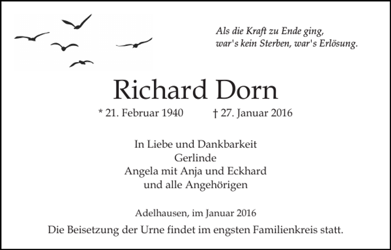 <p>Als die Kraft zu Ende ging,<br />war's kein Sterben, war's Erlösung.</p><p>Richard Dorn</p><p>* 21. Februar 1940</p><p>† 27. Januar 2016</p><p>In Liebe und Dankbarkeit<br />Gerlinde<br />Angela mit Anja und Eckhard<br />und alle Angehörigen<br />Adelhausen, im Januar 2016</p><p>Die Beisetzung der Urne findet im engsten Familienkreis statt.</p>