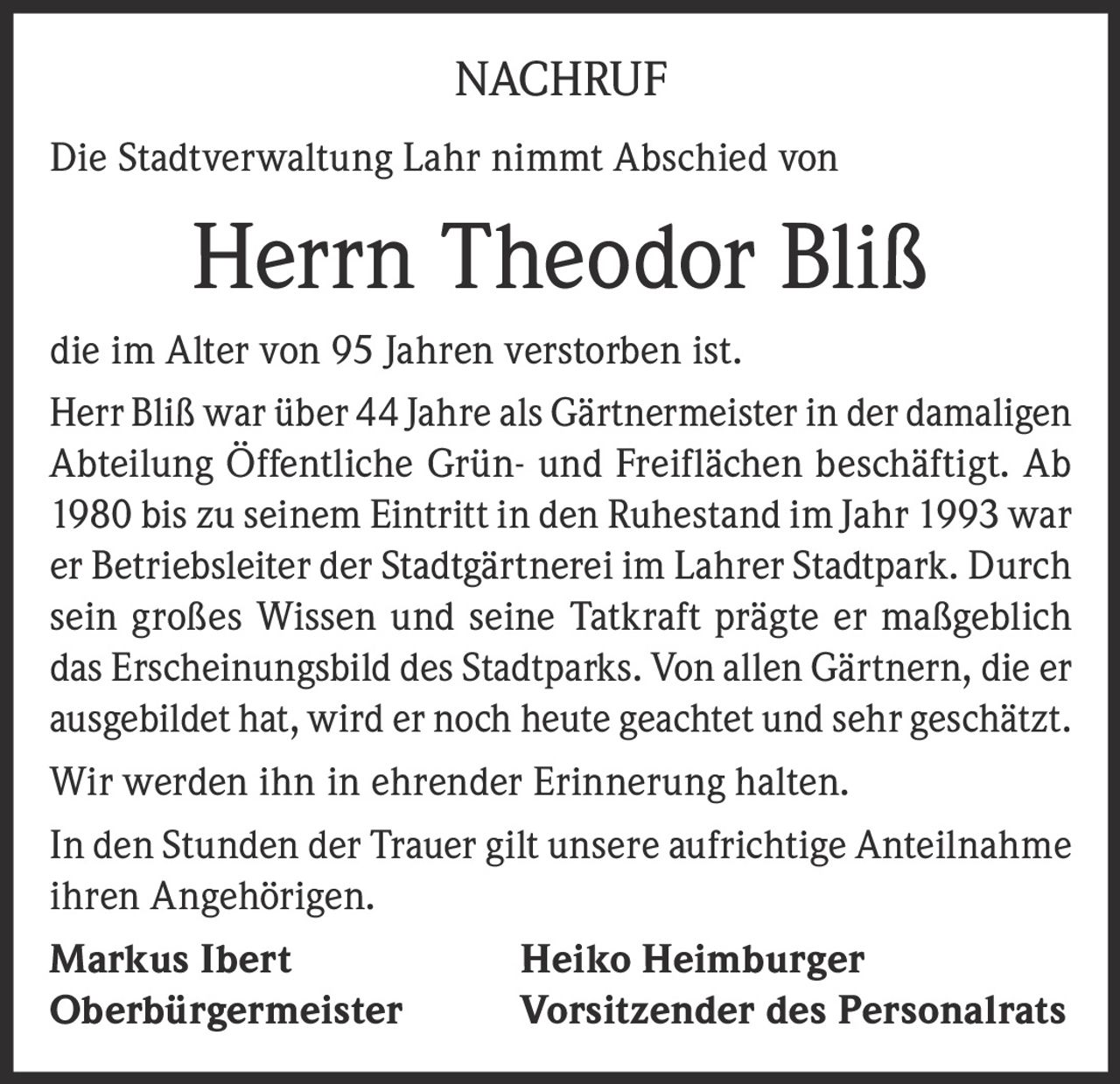 <p>NACHRUF<br>Die Stadtverwaltung Lahr nimmt Abschied von<br><strong>Herrn Theodor Bliß</strong><br>die im Alter von 95 Jahren verstorben ist.<br>Herr Bliß war über 44 Jahre als Gärtnermeister in der damaligen Abteilung Öffentliche Grün- und Freiflächen beschäftigt. Ab 1980 bis zu seinem Eintritt in den Ruhestand im Jahr 1993 war er Betriebsleiter der Stadtgärtnerei im Lahrer Stadtpark. Durch sein großes Wissen und seine Tatkraft prägte er maßgeblich das Erscheinungsbild des Stadtparks. Von allen Gärtnern, die er ausgebildet hat, wird er noch heute geachtet und sehr geschätzt.<br>Wir werden ihn in ehrender Erinnerung halten.<br>In den Stunden der Trauer gilt unsere aufrichtige Anteilnahme ihren Angehörigen.<br><strong>Markus Ibert</strong> Oberbürgermeister <strong>Heiko Heimburger</strong> Vorsitzender des Personalrats</p>