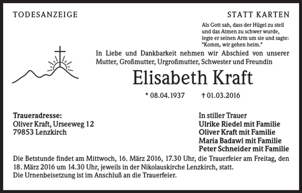 <p>TO D ES A N ZEI G E</p><p>S TA TT K A RTEN<br />Als Gott sah, dass der Hügel zu steil<br />und das Atmen zu schwer wurde,<br />legte er seinen Arm um sie und sagte:<br />"Komm, wir gehen heim."</p><p>In Liebe und Dankbarkeit nehmen wir Abschied von unserer<br />Mutter, Großmutter, Urgroßmutter, Schwester und Freundin</p><p>Elisabeth Kraft<br />* 08.04.1937</p><p>† 01.03.2016</p><p>In stiller Trauer<br />Ulrike Riedel mit Familie<br />Oliver Kraft mit Familie<br />Maria Badawi mit Familie<br />Peter Schneider mit Familie<br />Die Betstunde findet am Mittwoch, 16. März 2016, 17.30 Uhr, die Trauerfeier am Freitag, den<br />18. März 2016 um 14.30 Uhr, jeweils in der Nikolauskirche Lenzkirch, statt.<br />Die Urnenbeisetzung ist im Anschluß an die Trauerfeier.<br />Traueradresse:<br />Oliver Kraft, Urseeweg 12<br />79853 Lenzkirch</p>