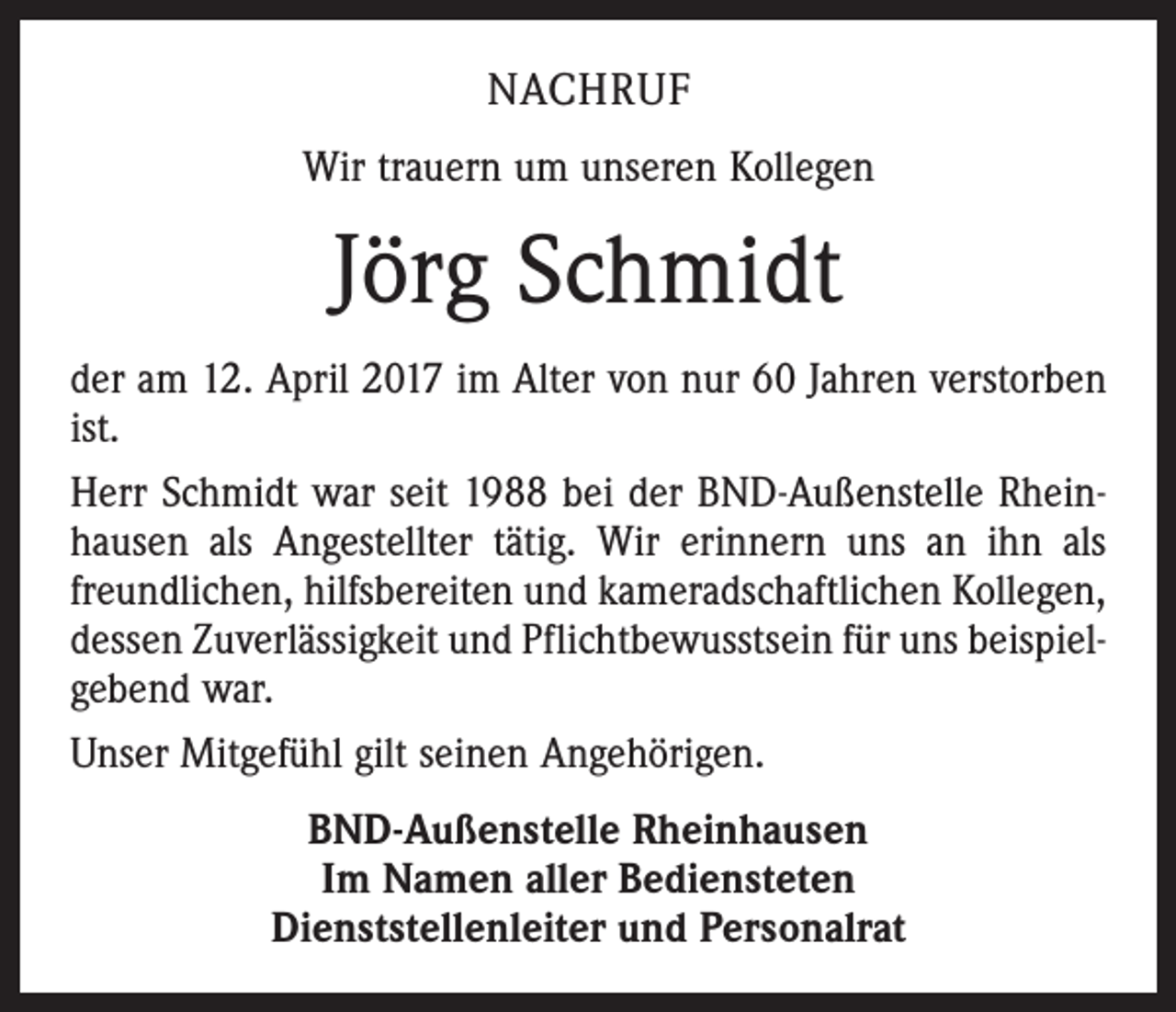<p>NACHRUF<br />Wir trauern um unseren Kollegen</p><p>Jörg Schmidt<br />der am 12. April 2017 im Alter von nur 60 Jahren verstorben<br />ist.<br />Herr Schmidt war seit 1988 bei der BND-Außenstelle Rheinhausen als Angestellter tätig. Wir erinnern uns an ihn als<br />freundlichen, hilfsbereiten und kameradschaftlichen Kollegen,<br />dessen Zuverlässigkeit und Pflichtbewusstsein für uns beispielgebend war.<br />Unser Mitgefühl gilt seinen Angehörigen.<br />BND-Außenstelle Rheinhausen<br />Im Namen aller Bediensteten<br />Dienststellenleiter und Personalrat</p>