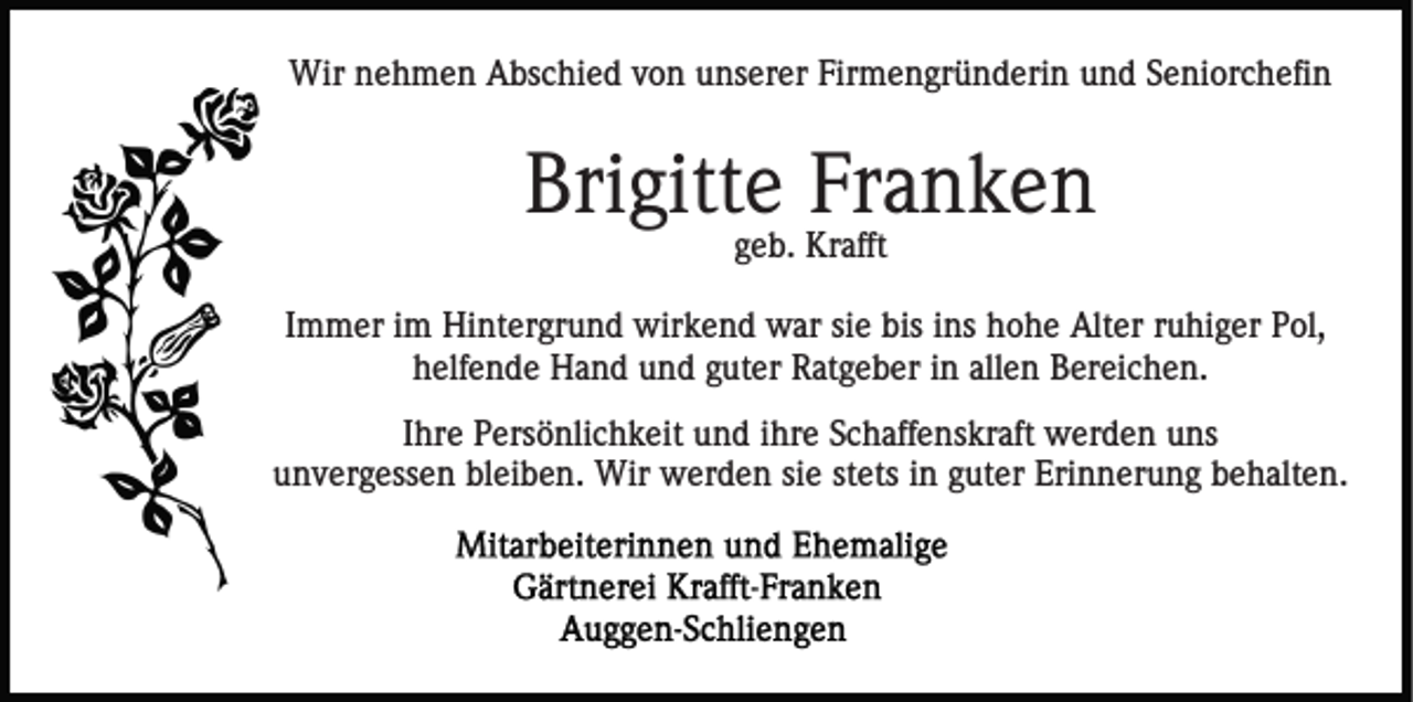 <p>Wir nehmen Abschied von unserer Firmengründerin und Seniorchefin</p><p>Brigitte Franken<br />geb. Krafft<br />Immer im Hintergrund wirkend war sie bis ins hohe Alter ruhiger Pol,<br />helfende Hand und guter Ratgeber in allen Bereichen.<br />Ihre Persönlichkeit und ihre Schaffenskraft werden uns<br />unvergessen bleiben. Wir werden sie stets in guter Erinnerung behalten.</p>