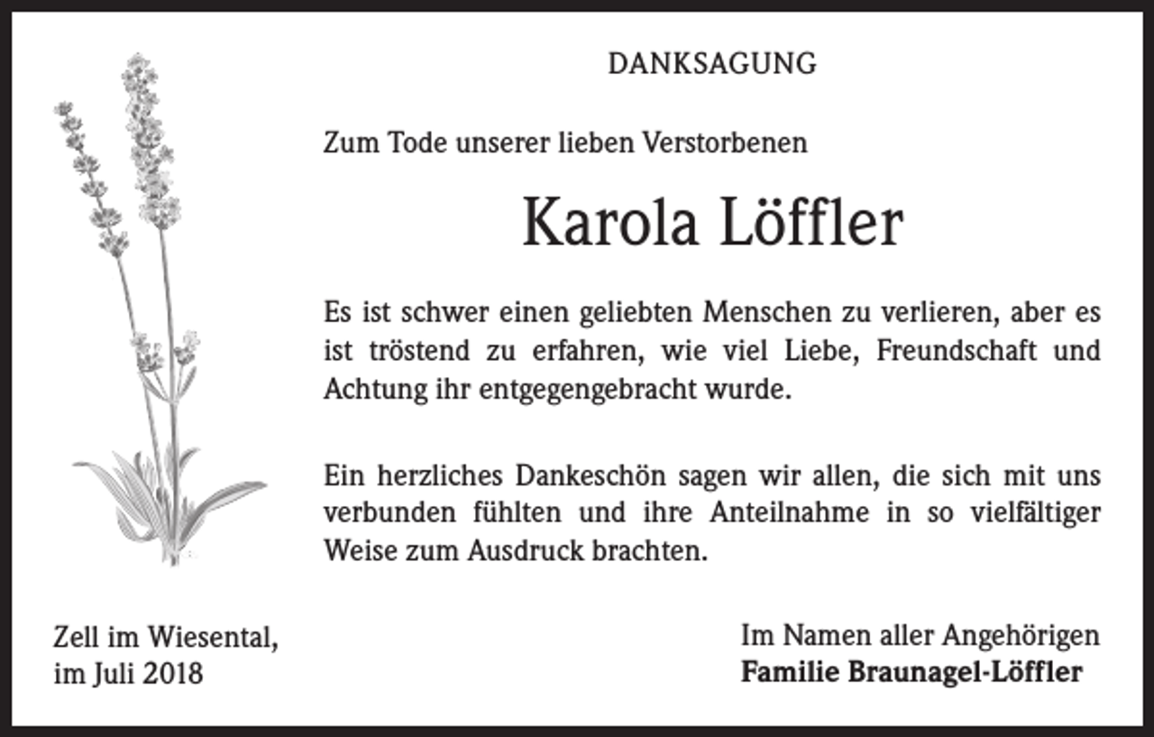 <p>DANKSAGUNG<br />Zum Tode unserer lieben Verstorbenen</p><p>Karola Löffler<br />Es ist schwer einen geliebten Menschen zu verlieren, aber es<br />ist tröstend zu erfahren, wie viel Liebe, Freundschaft und<br />Achtung ihr entgegengebracht wurde.<br />Ein herzliches Dankeschön sagen wir allen, die sich mit uns<br />verbunden fühlten und ihre Anteilnahme in so vielfältiger<br />Weise zum Ausdruck brachten.<br />Zell im Wiesental,<br />im Juli 2018</p><p>Im Namen aller Angehörigen<br />Familie Braunagel-Löffler</p>