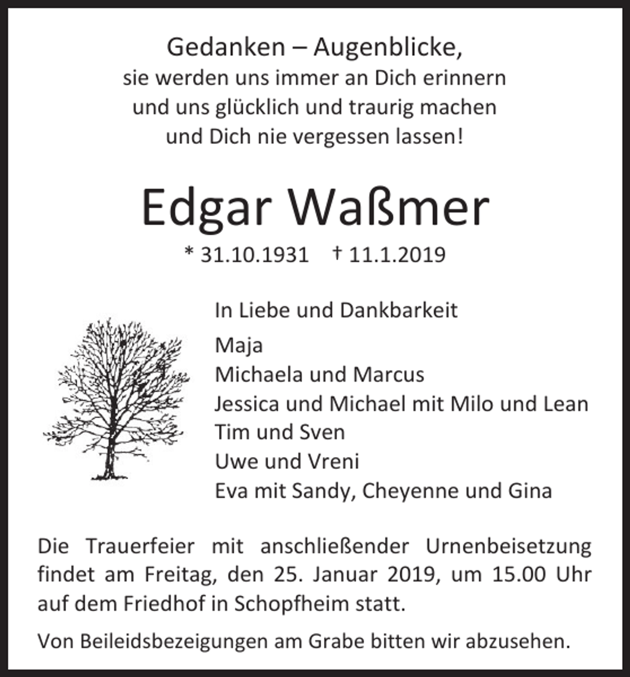 <p>Gedanken – Augenblicke,<br />sie werden uns immer an Dich erinnern<br />und uns glücklich und traurig machen<br />und Dich nie vergessen lassen!</p><p>Edgar Waßmer<br />* 31.10.1931 † 11.1.2019<br />In Liebe und Dankbarkeit<br />Maja<br />Michaela und Marcus<br />Jessica und Michael mit Milo und Lean<br />Tim und Sven<br />Uwe und Vreni<br />Eva mit Sandy, Cheyenne und Gina<br />Die Trauerfeier mit anschließender Urnenbeisetzung<br />findet am Freitag, den 25. Januar 2019, um 15.00 Uhr<br />auf dem Friedhof in Schopfheim statt.<br />Von Beileidsbezeigungen am Grabe bitten wir abzusehen.</p>