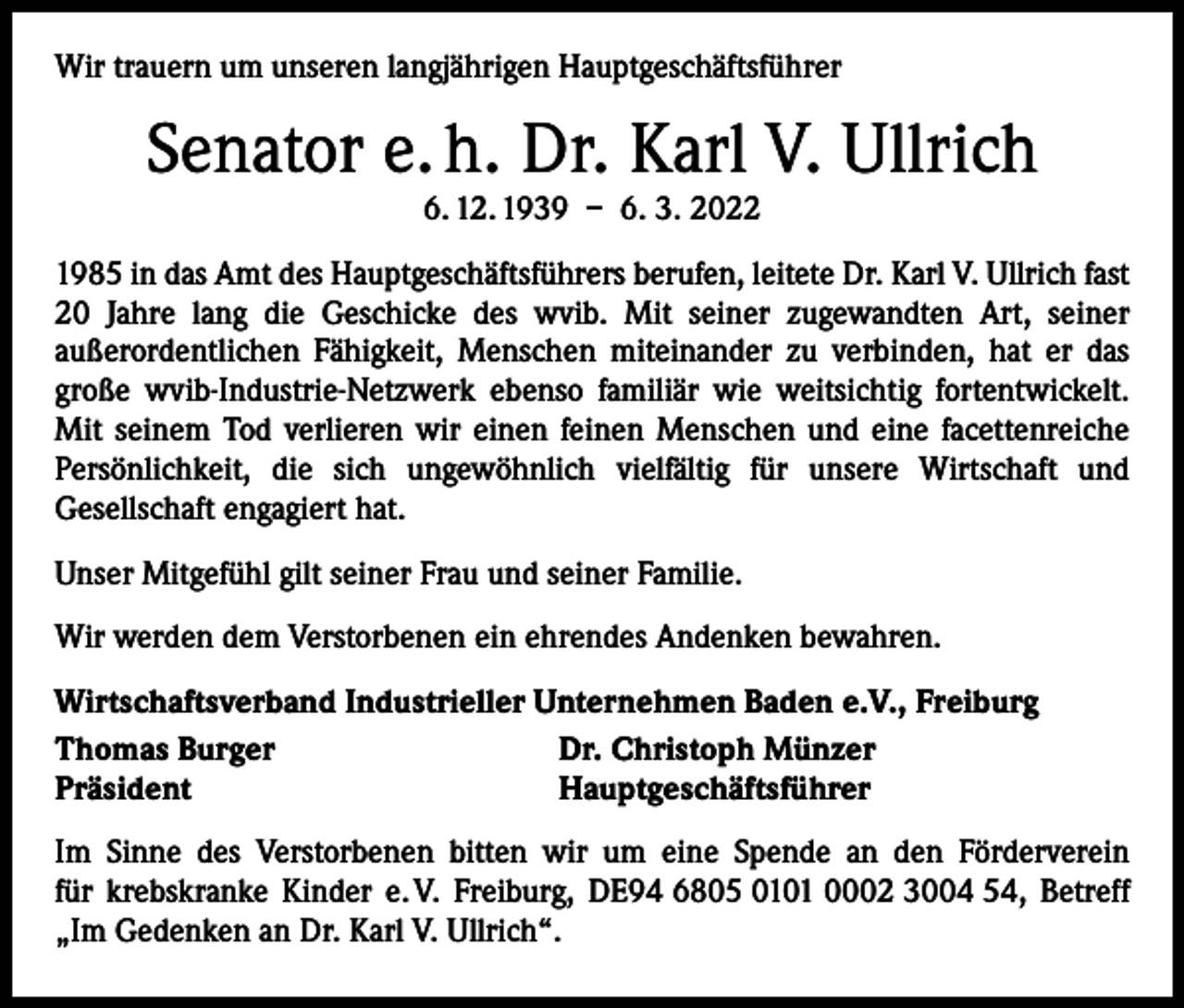 <p>Wir trauern um unseren langjährigen Hauptgeschäftsführer</p><p>Senator e. h. Dr. Karl V. Ullrich<br />6. 12. 1939 – 6. 3. 2022</p><p>1985 in das Amt des Hauptgeschäftsführers berufen, leitete Dr. Karl V. Ullrich fast<br />20 Jahre lang die Geschicke des wvib. Mit seiner zugewandten Art, seiner<br />­außerordentlichen Fähigkeit, Menschen miteinander zu verbinden, hat er das<br />­große wvib-Industrie-Netzwerk ebenso familiär wie weitsichtig fortentwickelt.<br />Mit ­seinem Tod verlieren wir einen feinen Menschen und eine facettenreiche<br />Persönlichkeit, die sich ungewöhnlich vielfältig für unsere Wirtschaft und<br />­Gesellschaft engagiert hat.<br />Unser Mitgefühl gilt seiner Frau und seiner Familie.<br />Wir werden dem Verstorbenen ein ehrendes Andenken bewahren.<br />Wirtschaftsverband Industrieller Unternehmen Baden e.V., Freiburg<br />Thomas Burger<br />Dr. Christoph Münzer<br />Präsident<br />Hauptgeschäftsführer<br />Im Sinne des Verstorbenen bitten wir um eine Spende an den Förderverein<br />für krebskranke Kinder e. V. Freiburg, DE94 6805 0101 0002 3004 54, Betreff<br />„Im Gedenken an Dr. Karl V. Ullrich“.</p>