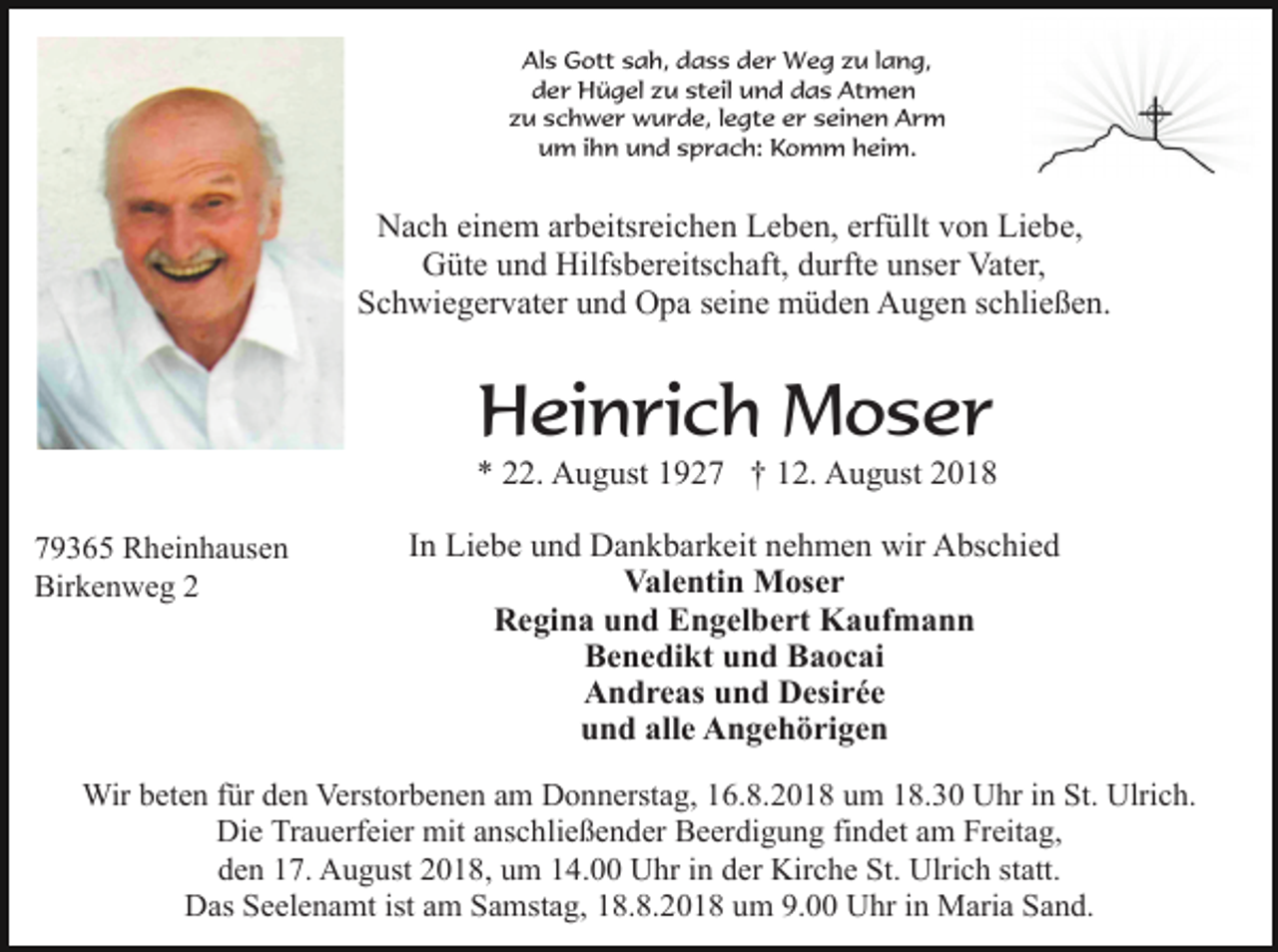 <p>Als Gott sah, dass der Weg zu lang,<br />der Hügel zu steil und das Atmen<br />zu schwer wurde, legte er seinen Arm<br />um ihn und sprach: Komm heim.</p><p>Nach einem arbeitsreichen Leben, erfüllt von Liebe,<br />Güte und Hilfsbereitschaft, durfte unser Vater,<br />Schwiegervater und Opa seine müden Augen schließen.</p><p>Heinrich Moser<br />* 22. August 1927 † 12. August 2018<br />79365 Rheinhausen<br />Birkenweg 2</p><p>In Liebe und Dankbarkeit nehmen wir Abschied<br />Valentin Moser<br />Regina und Engelbert Kaufmann<br />Benedikt und Baocai<br />Andreas und Desirée<br />und alle Angehörigen</p><p>Wir beten für den Verstorbenen am Donnerstag, 16.8.2018 um 18.30 Uhr in St. Ulrich.<br />Die Trauerfeier mit anschließender Beerdigung findet am Freitag,<br />den 17. August 2018, um 14.00 Uhr in der Kirche St. Ulrich statt.<br />Das Seelenamt ist am Samstag, 18.8.2018 um 9.00 Uhr in Maria Sand.</p>