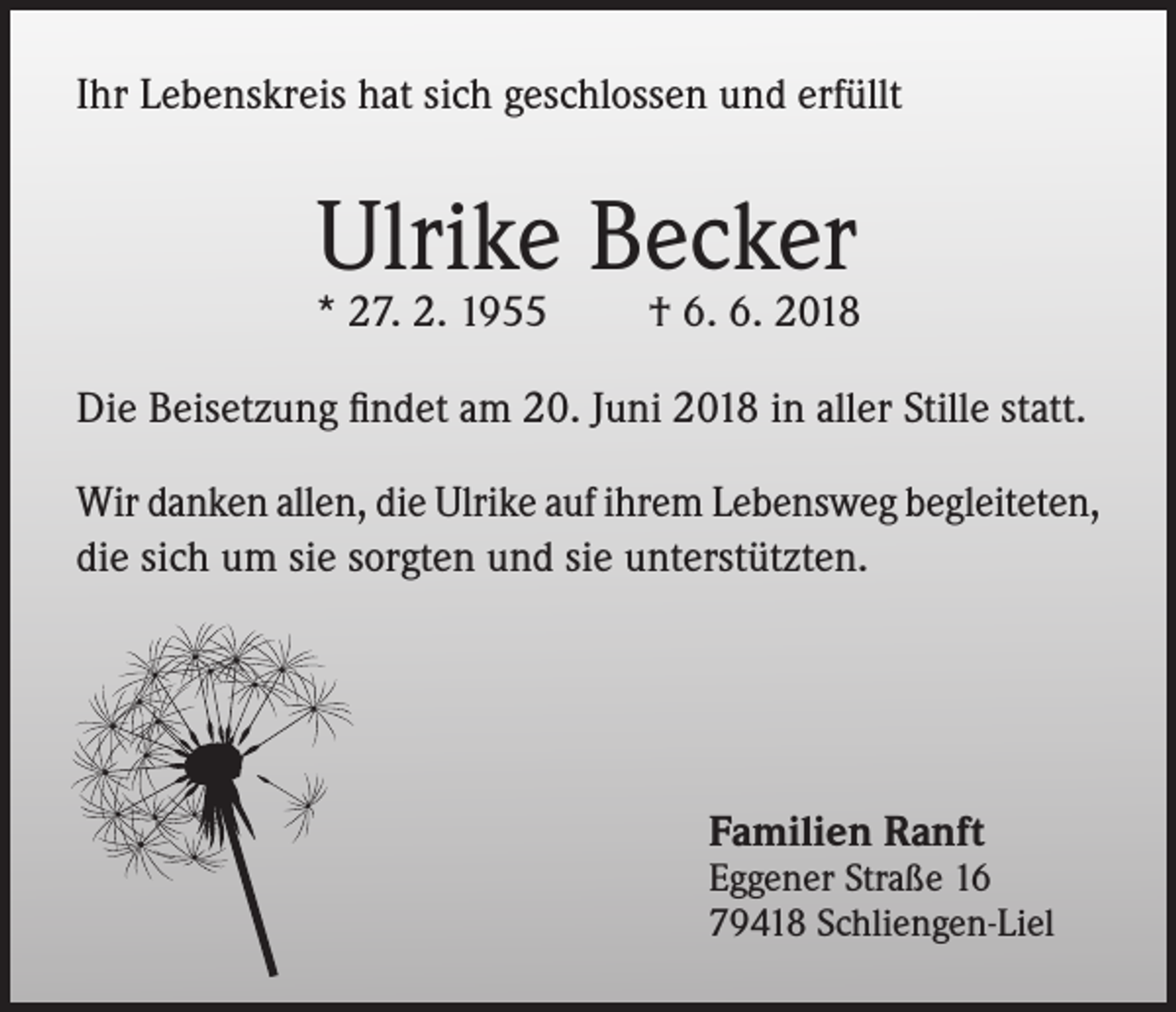 <p>Ihr Lebenskreis hat sich geschlossen und erfüllt</p><p>Ulrike Becker</p><p>* 27. 2. 1955</p><p>† 6. 6. 2018</p><p>Die Beisetzung findet am 20. Juni 2018 in aller Stille statt.<br />Wir danken allen, die Ulrike auf ihrem Lebensweg begleiteten,<br />die sich um sie sorgten und sie unterstützten.</p><p>Familien Ranft</p><p>Eggener Straße 16<br />79418 Schliengen-Liel</p>