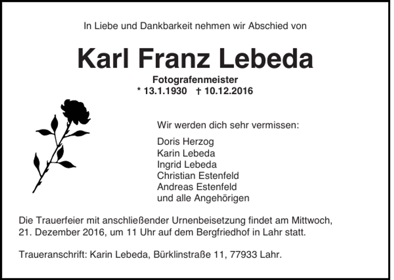 <p>In Liebe und Dankbarkeit nehmen wir Abschied von</p><p>Karl Franz Lebeda<br />Fotografenmeister<br />10.12.2016<br />* 13.1.1930</p><p>Wir werden dich sehr vermissen:<br />Doris Herzog<br />Karin Lebeda<br />Ingrid Lebeda<br />Christian Estenfeld<br />Andreas Estenfeld<br />und alle Angehörigen<br />Die Trauerfeier mit anschließender Urnenbeisetzung findet am Mittwoch,<br />21. Dezember 2016, um 11 Uhr auf dem Bergfriedhof in Lahr statt.<br />Traueranschrift: Karin Lebeda, Bürklinstraße 11, 77933 Lahr.</p>