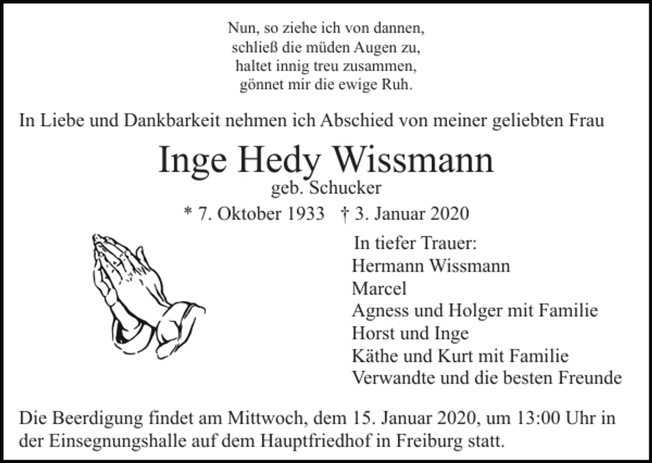 <p>Nun, so ziehe ich von dannen,<br />schließ die müden Augen zu,<br />haltet innig treu zusammen,<br />gönnet mir die ewige Ruh.</p><p>In Liebe und Dankbarkeit nehmen ich Abschied von meiner geliebten Frau</p><p>Inge Hedy Wissmann</p><p>geb. Schucker<br />* 7. Oktober 1933 † 3. Januar 2020<br />In tiefer Trauer:<br />Hermann Wissmann<br />Marcel<br />Agness und Holger mit Familie<br />Horst und Inge<br />Käthe und Kurt mit Familie<br />Verwandte und die besten Freunde</p><p>Die Beerdigung findet am Mittwoch, dem 15. Januar 2020, um 13:00 Uhr in<br />der Einsegnungshalle auf dem Hauptfriedhof in Freiburg statt.</p>