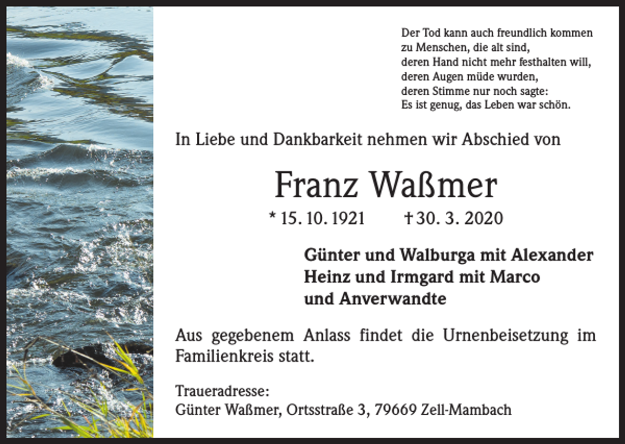 <p>Der Tod kann auch freundlich kommen<br />zu Menschen, die alt sind,<br />deren Hand nicht mehr festhalten will,<br />deren Augen müde wurden,<br />deren Stimme nur noch sagte:<br />Es ist genug, das Leben war schön.</p><p>In Liebe und Dankbarkeit nehmen wir Abschied von</p><p>Franz Waßmer<br />* 15. 10. 1921 † 30. 3. 2020<br />Günter und Walburga mit Alexander<br />Heinz und Irmgard mit Marco<br />und Anverwandte<br />Aus gegebenem Anlass findet die Urnenbeisetzung im<br />­Familienkreis statt.<br />Traueradresse:<br />Günter Waßmer, Ortsstraße 3, 79669 Zell-Mambach</p>