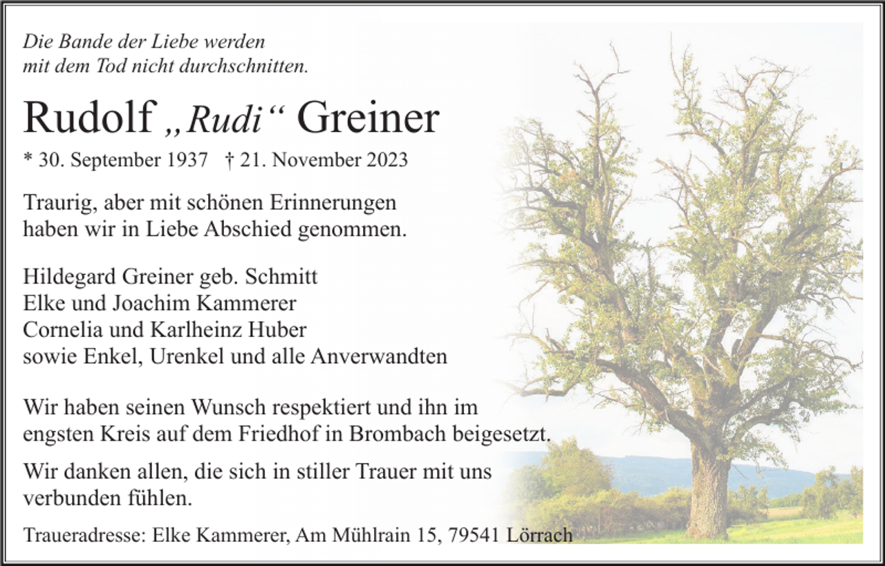 <p>Die Bande der Liebe werden<br />mit dem Tod nicht durchschnitten.</p><p>Rudolf „Rudi“ Greiner<br />* 30. September 1937 † 21. November 2023</p><p>Traurig, aber mit schönen Erinnerungen<br />haben wir in Liebe Abschied genommen.<br />Hildegard Greiner geb. Schmitt<br />Elke und Joachim Kammerer<br />Cornelia und Karlheinz Huber<br />sowie Enkel, Urenkel und alle Anverwandten<br />Wir haben seinen Wunsch respektiert und ihn im<br />engsten Kreis auf dem Friedhof in Brombach beigesetzt.<br />Wir danken allen, die sich in stiller Trauer mit uns<br />verbunden fühlen.<br />Traueradresse: Elke Kammerer, Am Mühlrain 15, 79541 Lörrach</p>
