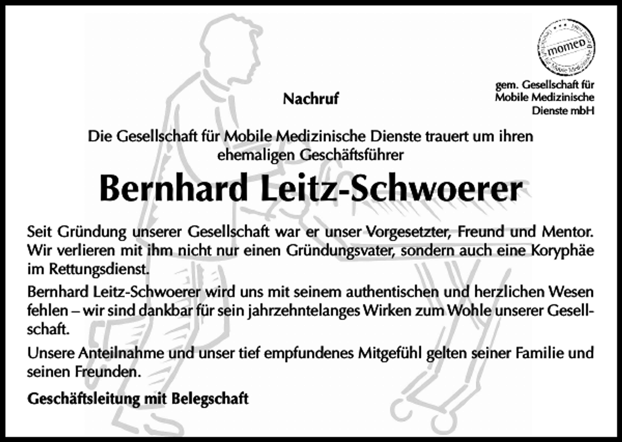 <p>Nachruf</p><p>gem. Gesellschaft für<br />Mobile Medizinische<br />Dienste mbH</p><p>Die Gesellschaft für Mobile Medizinische Dienste trauert um ihren<br />ehemaligen Geschäftsführer</p><p>Bernhard Leitz-Schwoerer</p><p>Seit Gründung unserer Gesellschaft war er unser Vorgesetzter, Freund und Mentor.<br />Wir verlieren mit ihm nicht nur einen Gründungsvater, sondern auch eine Koryphäe<br />im Rettungsdienst.<br />Bernhard Leitz-Schwoerer wird uns mit seinem authentischen und herzlichen Wesen<br />fehlen – wir sind dankbar für sein jahrzehntelanges Wirken zum Wohle unserer Gesellschaft.<br />Unsere Anteilnahme und unser tief empfundenes Mitgefühl gelten seiner Familie und<br />seinen Freunden.<br />Geschäftsleitung mit Belegschaft</p>