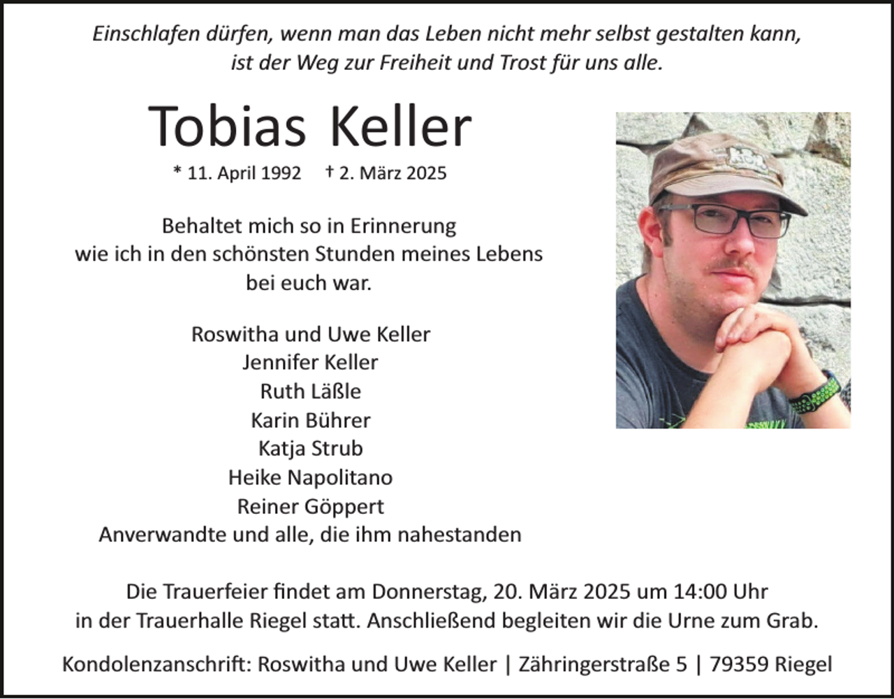 <p>Einschlafen dürfen, wenn man das Leben nicht mehr selbst gestalten kann,<br />ist der Weg zur Freiheit und Trost für uns alle.</p><p>Tobias Keller<br />* 11. April 1992</p><p>† 2. März 2025</p><p>Behaltet mich so in Erinnerung<br />wie ich in den schönsten Stunden meines Lebens<br />bei euch war.<br />Roswitha und Uwe Keller<br />Jennifer Keller<br />Ruth Läßle<br />Karin Bührer<br />Katja Strub<br />Heike Napolitano<br />Reiner Göppert<br />Anverwandte und alle, die ihm nahestanden<br />Die Trauerfeier ﬁndet am Donnerstag, 20. März 2025 um 14:00 Uhr<br />in der Trauerhalle Riegel sta�. Anschließend begleiten wir die Urne zum Grab.<br />Kondolenzanschri�: Roswitha und Uwe Keller | Zähringerstraße 5 | 79359 Riegel</p>