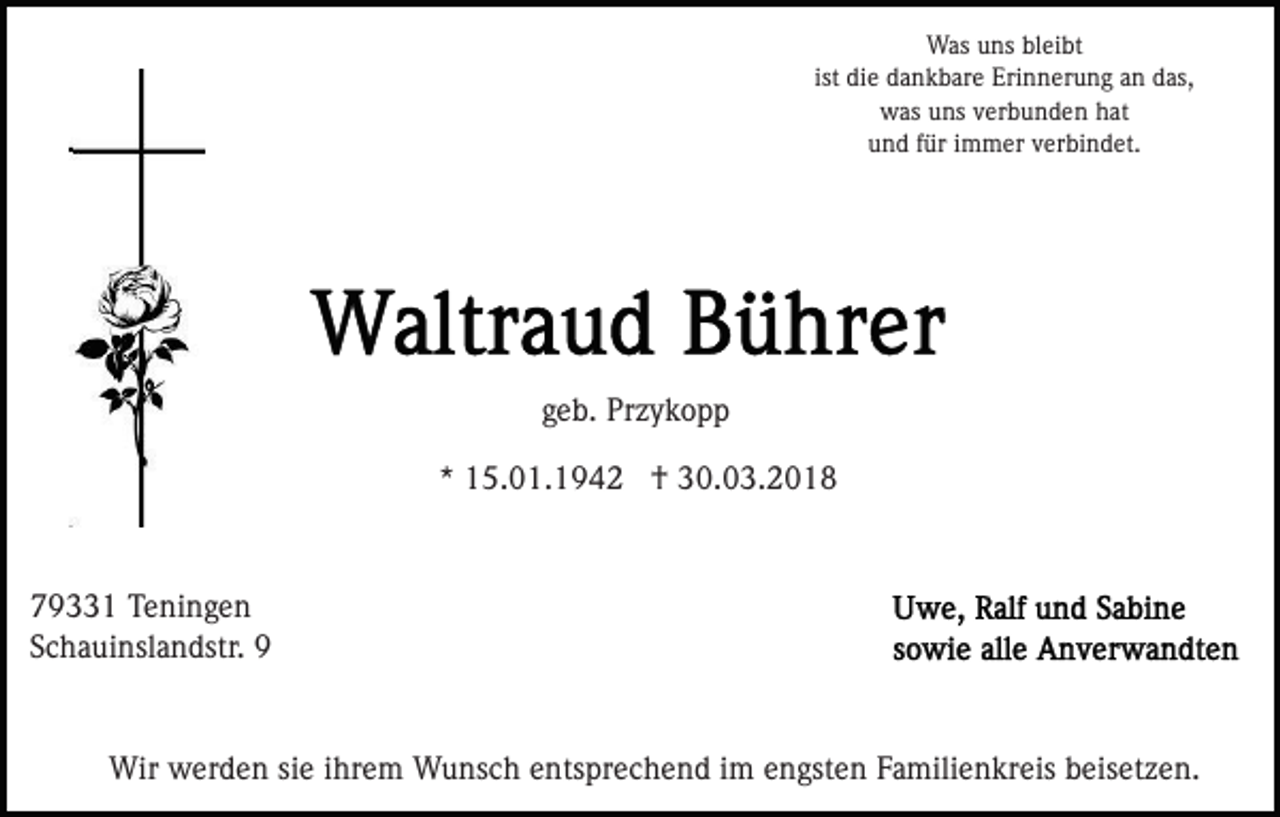 <p>Wasu uns<br />Was<br />ns blbleibt<br />ei bt<br />ist die<br />di e dankbare<br />d a n k b ar e Erinnerung<br />Eri n n eru n g aan<br />n ddas,<br />as,<br />ist<br />wwas<br />as uuns<br />ns vverbunden<br />er b u n d e n hhat<br />at<br />u n d ffür<br />ür iimmer<br />m m er vverbindet.<br />er bi n d e t.<br />und</p><p>geb.<br />g e b. Przykopp<br />Pr z y k o p p<br />* 15.01.1942<br />1 5. 0 1. 1 9 4 2 †<br />† 30.03.2018<br />3 0. 0 3. 2 0 1 8<br />*</p><p>7 9 1 Teningen<br />79331<br />T e ni n g e n<br />SSchauinslandstr.<br />c h a ui nsl a n dstr. 99<br />Wir wwerden<br />Wir<br />er d e n sisie<br />e i hr<br />ihrem<br />e m WWunsch<br />u ns c h eentsprechend<br />nts pr e c h e n d iim<br />m eengsten<br />n gst e n Familienkreis<br />F a mili e n kr eis beisetzen.<br />b e is et z e n.</p>