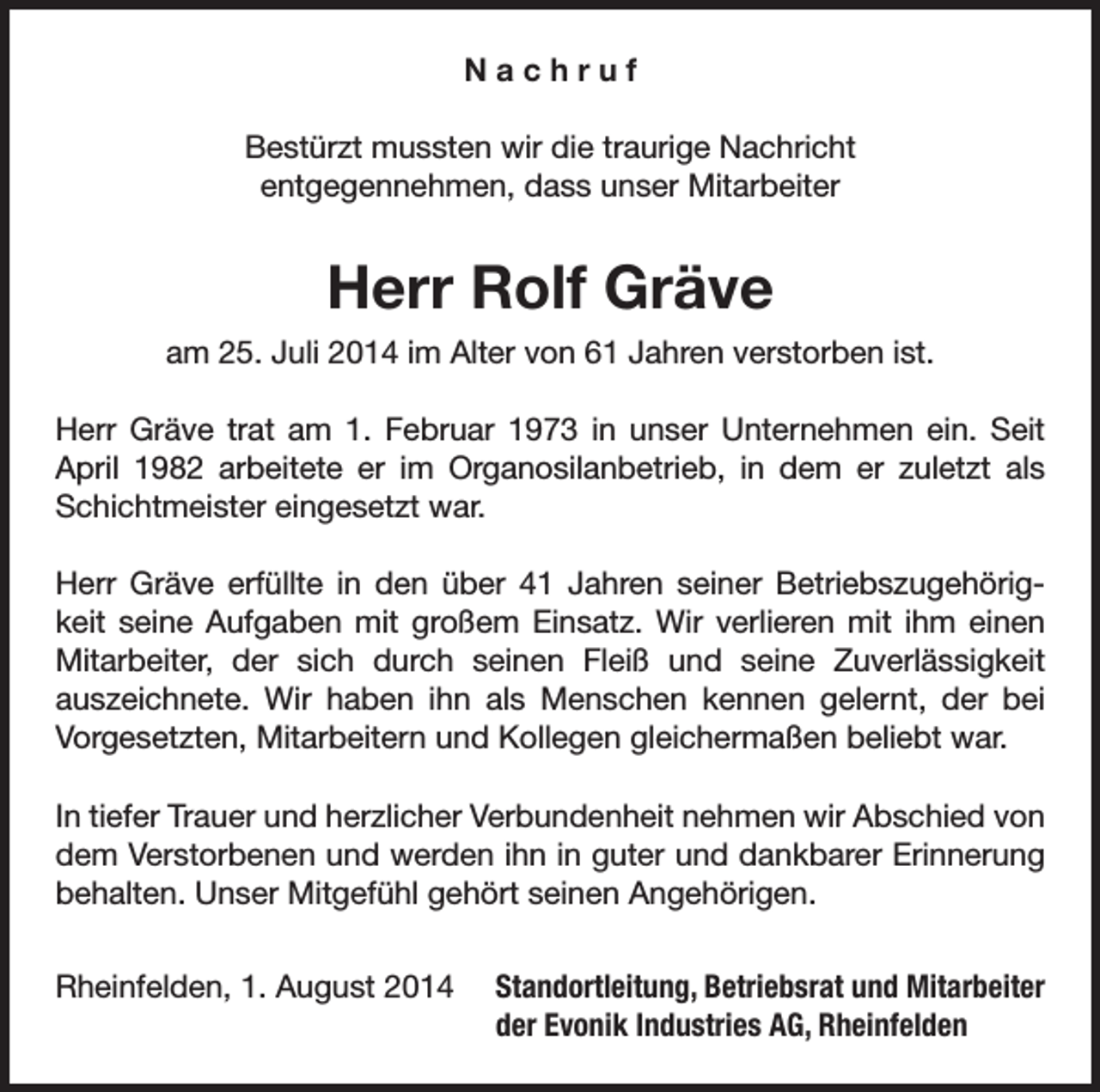 <p>Nachruf<br />Bestürzt mussten wir die traurige Nachricht<br />entgegennehmen, dass unser Mitarbeiter</p><p>Herr Rolf Gräve<br />am 25. Juli 2014 im Alter von 61 Jahren verstorben ist.<br />Herr Gräve trat am 1. Februar 1973 in unser Unternehmen ein. Seit<br />April 1982 arbeitete er im Organosilanbetrieb, in dem er zuletzt als<br />Schichtmeister eingesetzt war.<br />Herr Gräve erfüllte in den über 41 Jahren seiner Betriebszugehörigkeit seine Aufgaben mit großem Einsatz. Wir verlieren mit ihm einen<br />Mitarbeiter, der sich durch seinen Fleiß und seine Zuverlässigkeit<br />auszeichnete. Wir haben ihn als Menschen kennen gelernt, der bei<br />Vorgesetzten, Mitarbeitern und Kollegen gleichermaßen beliebt war.<br />In tiefer Trauer und herzlicher Verbundenheit nehmen wir Abschied von<br />dem Verstorbenen und werden ihn in guter und dankbarer Erinnerung<br />behalten. Unser Mitgefühl gehört seinen Angehörigen.<br />Rheinfelden, 1. August 2014</p><p>Standortleitung, Betriebsrat und Mitarbeiter<br />der Evonik Industries AG, Rheinfelden</p>